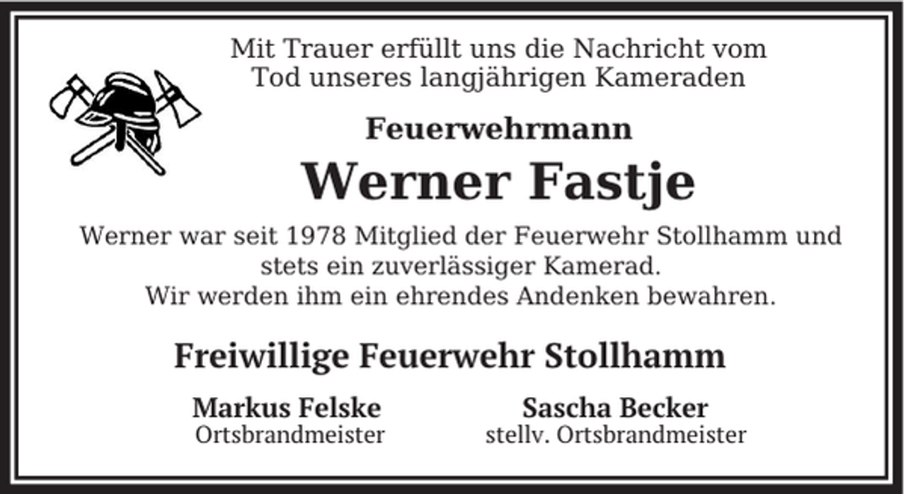 <p>Mit Trauer erfüllt uns die Nachricht vom<br />Tod unseres langjährigen Kameraden</p><p>Feuerwehrmann</p><p>Werner Fastje<br />Werner war seit 1978 Mitglied der Feuerwehr Stollhamm und<br />stets ein zuverlässiger Kamerad.<br />Wir werden ihm ein ehrendes Andenken bewahren.</p><p>Freiwillige Feuerwehr Stollhamm<br />Markus Felske</p><p>Ortsbrandmeister</p><p>Sascha Becker</p><p>stellv. Ortsbrandmeister</p>