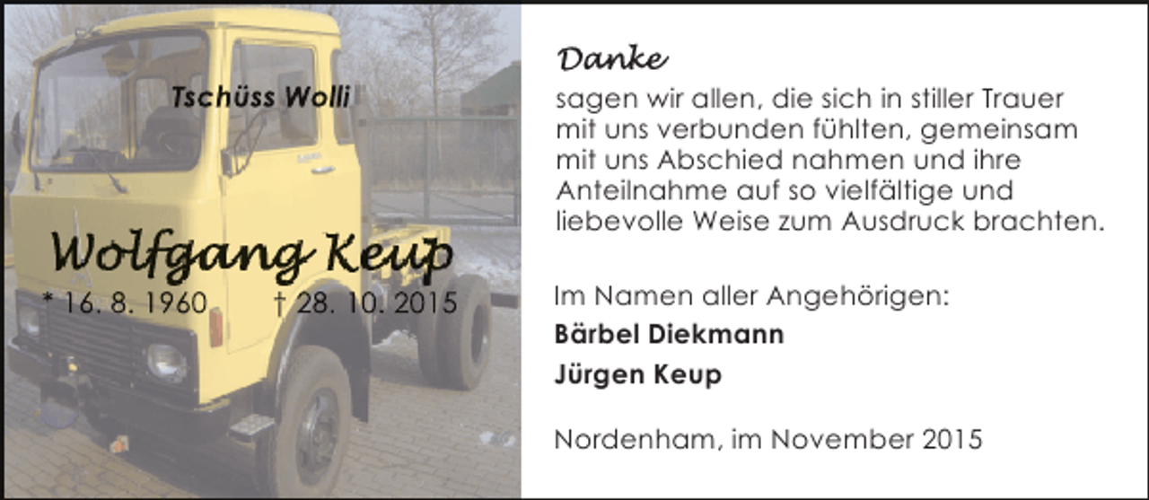 <p>Tschüss Wolli</p><p>* 16. 8. 1960</p><p>† 28. 10. 2015</p><p>sagen wir allen, die sich in stiller Trauer<br />mit uns verbunden fühlten, gemeinsam<br />mit uns Abschied nahmen und ihre<br />Anteilnahme auf so vielfältige und<br />liebevolle Weise zum Ausdruck brachten.<br />Im Namen aller Angehörigen:<br />Bärbel Diekmann<br />Jürgen Keup<br />Nordenham, im November 2015</p>