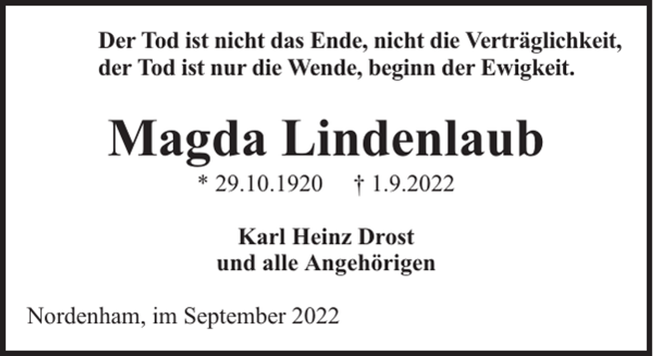 <p>Der Tod ist nicht das Ende, nicht die Verträglichkeit,<br />der Tod ist nur die Wende, beginn der Ewigkeit.</p><p>Magda Lindenlaub<br />* 29.10.1920</p><p>† 1.9.2022</p><p>Karl Heinz Drost<br />und alle Angehörigen<br />Nordenham, im September 2022</p>
