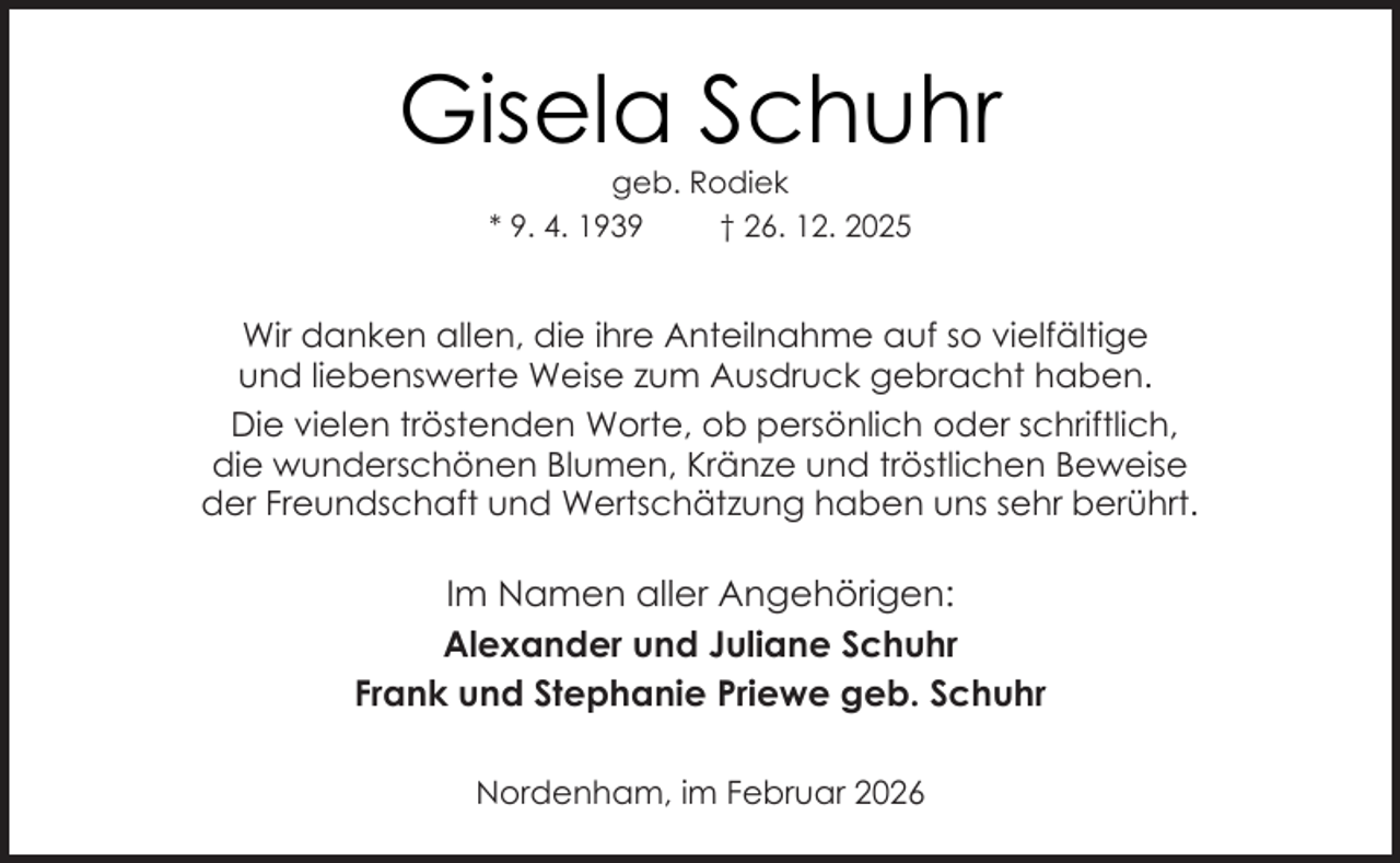 <p>Gisela Schuhr<br />geb. Rodiek<br />* 9. 4. 1939<br />† 26. 12. 2025</p><p>Wir danken allen, die ihre Anteilnahme auf so vielfältige<br />und liebenswerte Weise zum Ausdruck gebracht haben.<br />Die vielen tröstenden Worte, ob persönlich oder schriftlich,<br />die wunderschönen Blumen, Kränze und tröstlichen Beweise<br />der Freundschaft und Wertschätzung haben uns sehr berührt.</p><p>Im Namen aller Angehörigen:<br />Alexander und Juliane Schuhr<br />Frank und Stephanie Priewe geb. Schuhr<br />Nordenham, im Februar 2026</p>