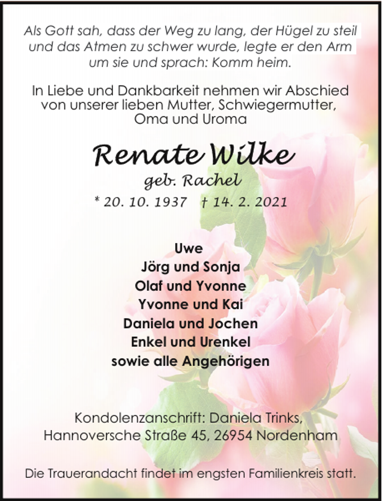 <p>Als Gott sah, dass der Weg zu lang, der Hügel zu steil<br />und das Atmen zu schwer wurde, legte er den Arm<br />um sie und sprach: Komm heim.</p><p>In Liebe und Dankbarkeit nehmen wir Abschied<br />von unserer lieben Mutter, Schwiegermutter,<br />Oma und Uroma</p><p>geb. Rachel<br />* 20. 10. 1937</p><p>† 14. 2. 2021</p><p>Uwe<br />Jörg und Sonja<br />Olaf und Yvonne<br />Yvonne und Kai<br />Daniela und Jochen<br />Enkel und Urenkel<br />sowie alle Angehörigen</p><p>Kondolenzanschrift: Daniela Trinks,<br />Hannoversche Straße 45, 26954 Nordenham<br />Die Trauerandacht findet im engsten Familienkreis statt.</p>