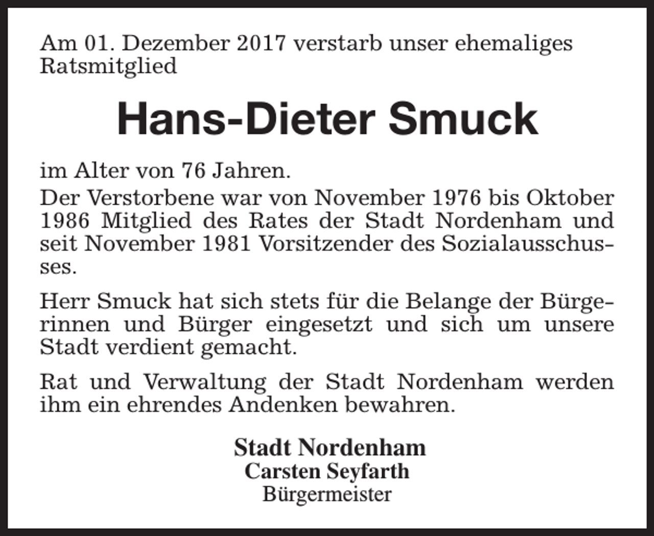 <p>Am 01. Dezember 2017 verstarb unser ehemaliges<br />Ratsmitglied</p><p>Hans-Dieter Smuck<br />im Alter von 76 Jahren.<br />Der Verstorbene war von November 1976 bis Oktober<br />1986 Mitglied des Rates der Stadt Nordenham und<br />seit November 1981 Vorsitzender des Sozialausschusses.<br />Herr Smuck hat sich stets für die Belange der Bürgerinnen und Bürger eingesetzt und sich um unsere<br />Stadt verdient gemacht.<br />Rat und Verwaltung der Stadt Nordenham werden<br />ihm ein ehrendes Andenken bewahren.</p><p>Stadt Nordenham<br />Carsten Seyfarth<br />Bürgermeister</p>