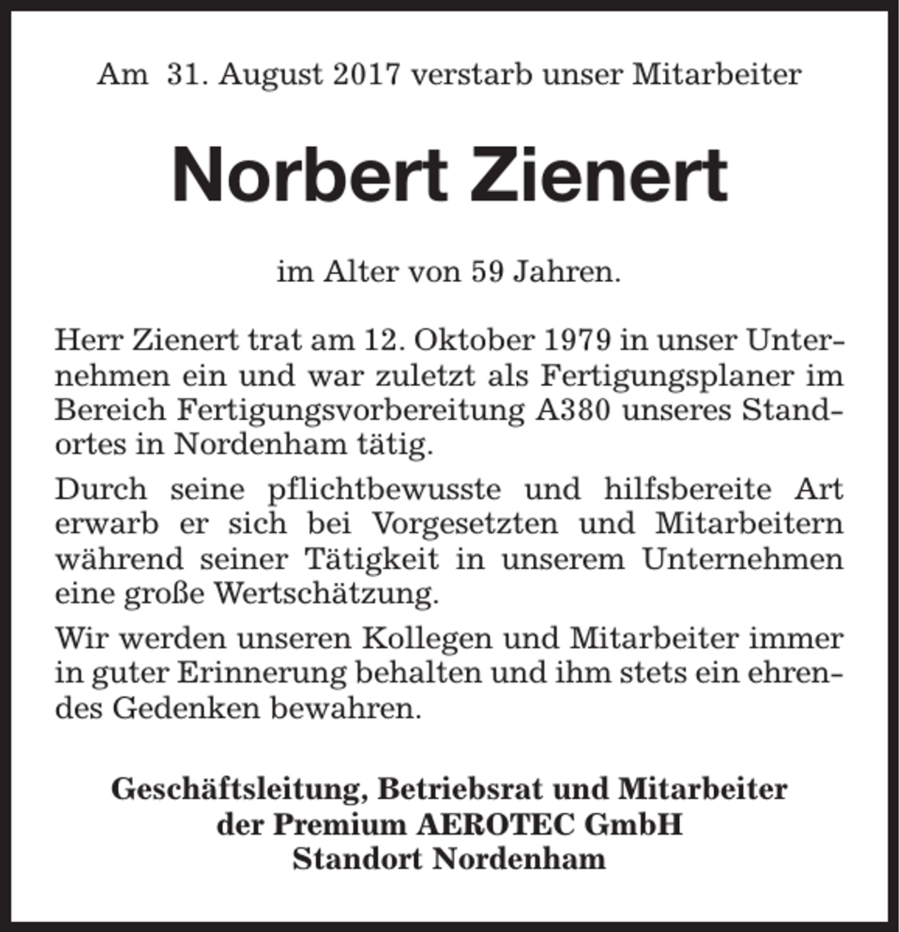 <p>Am 31. August 2017 verstarb unser Mitarbeiter</p><p>Norbert Zienert<br />im Alter von 59 Jahren.<br />Herr Zienert trat am 12. Oktober 1979 in unser Unternehmen ein und war zuletzt als Fertigungsplaner im<br />Bereich Fertigungsvorbereitung A380 unseres Standortes in Nordenham tätig.<br />Durch seine pflichtbewusste und hilfsbereite Art<br />erwarb er sich bei Vorgesetzten und Mitarbeitern<br />während seiner Tätigkeit in unserem Unternehmen<br />eine große Wertschätzung.<br />Wir werden unseren Kollegen und Mitarbeiter immer<br />in guter Erinnerung behalten und ihm stets ein ehrendes Gedenken bewahren.<br />Geschäftsleitung, Betriebsrat und Mitarbeiter<br />der Premium AEROTEC GmbH<br />Standort Nordenham</p>