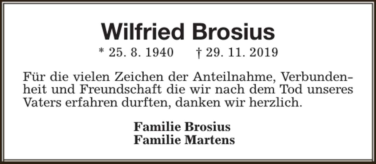 <p>Wilfried Brosius</p><p>* 25. 8. 1940</p><p>† 29. 11. 2019</p><p>Für die vielen Zeichen der Anteilnahme, Verbundenheit und Freundschaft die wir nach dem Tod unseres<br />Vaters erfahren durften, danken wir herzlich.<br />Familie Brosius<br />Familie Martens</p>