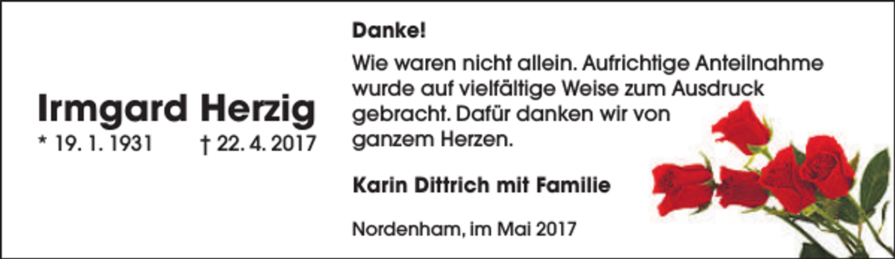 <p>Danke!</p><p>Irmgard Herzig</p><p>* 19. 1. 1931</p><p>† 22. 4. 2017</p><p>Wie waren nicht allein. Aufrichtige Anteilnahme<br />wurde auf vielfältige Weise zum Ausdruck<br />gebracht. Dafür danken wir von<br />ganzem Herzen.<br />Karin Dittrich mit Familie<br />Nordenham, im Mai 2017</p>