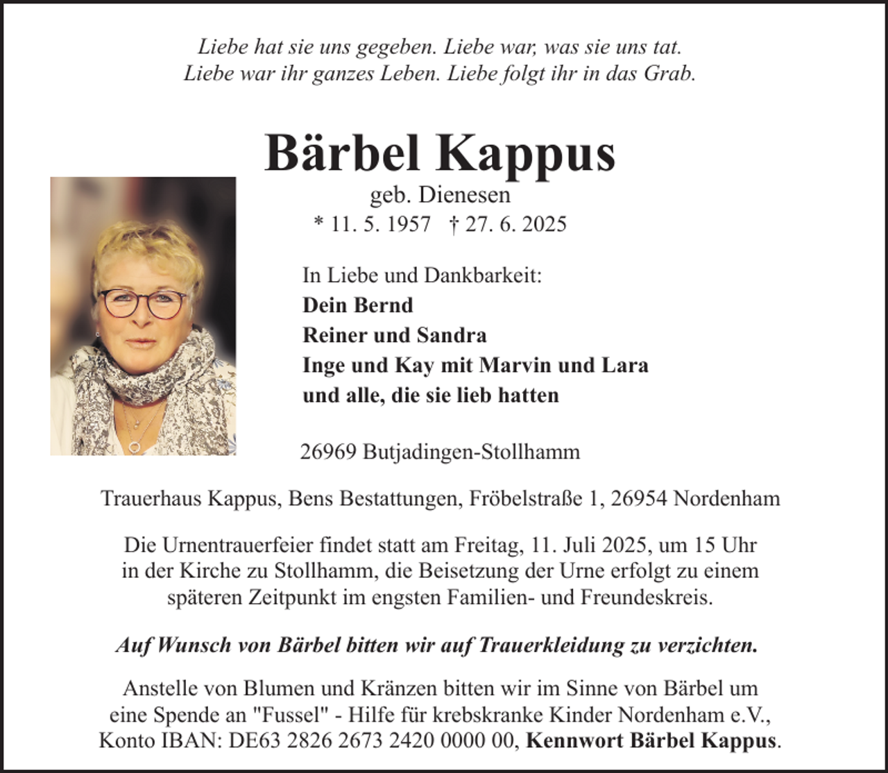 <p>Liebe hat sie uns gegeben. Liebe war, was sie uns tat.<br />Liebe war ihr ganzes Leben. Liebe folgt ihr in das Grab.</p><p>Bärbel Kappus<br />geb. Dienesen</p><p>* 11. 5. 1957 † 27. 6. 2025<br />In Liebe und Dankbarkeit:<br />Dein Bernd<br />Reiner und Sandra<br />Inge und Kay mit Marvin und Lara<br />und alle, die sie lieb hatten<br />26969 Butjadingen-Stollhamm<br />Trauerhaus Kappus, Bens Bestattungen, Fröbelstraße 1, 26954 Nordenham<br />Die Urnentrauerfeier findet statt am Freitag, 11. Juli 2025, um 15 Uhr<br />in der Kirche zu Stollhamm, die Beisetzung der Urne erfolgt zu einem<br />späteren Zeitpunkt im engsten Familien- und Freundeskreis.<br />Auf Wunsch von Bärbel bitten wir auf Trauerkleidung zu verzichten.<br />Anstelle von Blumen und Kränzen bitten wir im Sinne von Bärbel um<br />eine Spende an "Fussel" - Hilfe für krebskranke Kinder Nordenham e.V.,<br />Konto IBAN: DE63 2873 2420, Kennwort Bärbel Kappus.</p>