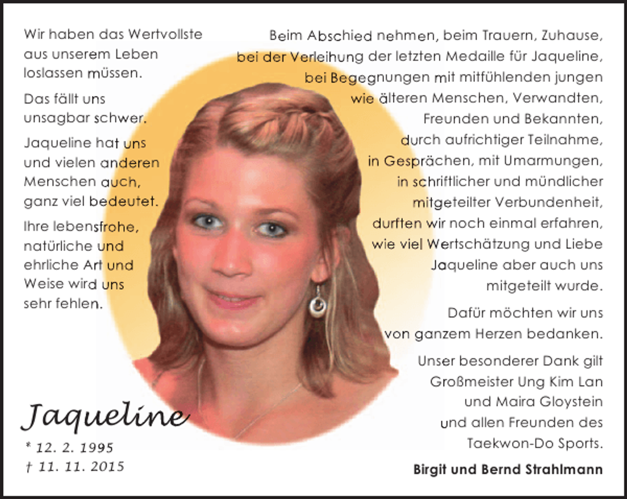 <p>Wir haben das Wertvollste<br />aus unserem Leben<br />e<br />loslassen mÃ¼ssen.<br />Das fÃ¤llt uns<br />n<br />unsagbar schwer.<br />Jaqueline hat uns<br />und vielen anderen<br />Menschen auch,<br />ganz viel bedeutet.<br />Ihre lebensfrohe,<br />s<br />natÃ¼rliche und<br />ehrliche Art und<br />r<br />Weise wird uns<br />d<br />sehr fehlen.<br />n</p><p>Jaqueline<br />u line<br />* 12. 2. 1995<br />9<br />Â† 11. 11. 2015</p><p>Beim Abschied nehmen, beim Trauern, Zuhause,<br />e<br />b<br />e<br />e<br />e ,<br />bei der Verleihung der letzten Medaille fÃ¼r Jaqueline,<br />bei Begegnungen mit mitfÃ¼hlenden jungen<br />wie Ã¤lteren Menschen, Verwandten,<br />Freunden und Bekannten,<br />durch aufrichtiger Teilnahme,<br />in GesprÃ¤chen, mit Umarmungen,<br />in schriftlicher und mÃ¼ndlicher<br />f<br />mitgeteilter Verbundenheit,<br />e<br />durften wir noch einmal erfahren,<br />r<br />wie viel WertschÃ¤tzung und Liebe<br />e<br />Jaqueline aber auch uns<br />a<br />mitgeteilt wurde.<br />DafÃ¼r mÃ¶chten wir uns<br />von ganzem Herzen bedanken.<br />z<br />Unser besonderer Dank gilt<br />e<br />GroÃŸmeister Ung Kim Lan<br />r<br />und Maira Gloystein<br />und allen Freunden des<br />Taekwon-Do Sports.<br />Birgit und Bernd Strahlmann</p>