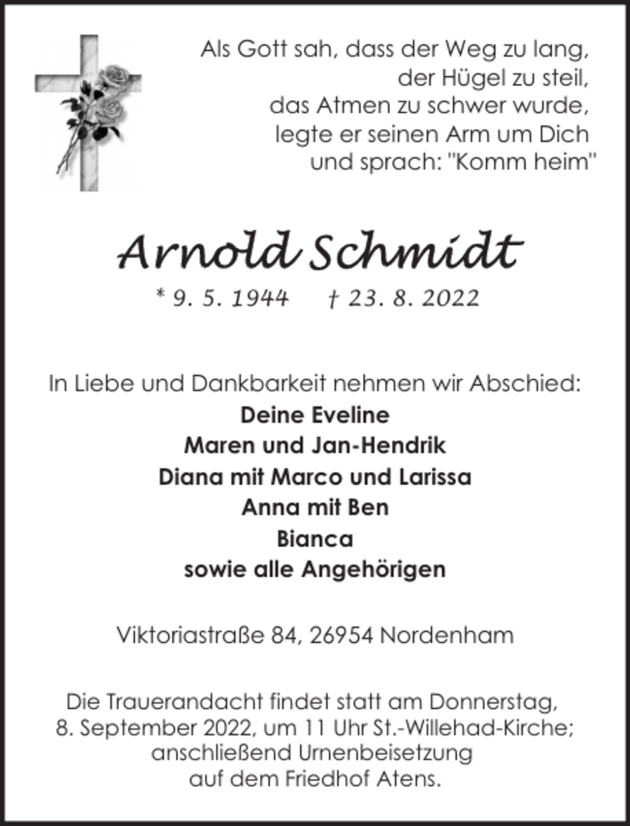 <p>Als Gott sah, dass der Weg zu lang,<br />der Hügel zu steil,<br />das Atmen zu schwer wurde,<br />legte er seinen Arm um Dich<br />und sprach: "Komm heim"</p><p>* 9. 5. 1944</p><p>† 23. 8. 2022</p><p>In Liebe und Dankbarkeit nehmen wir Abschied:<br />Deine Eveline<br />Maren und Jan-Hendrik<br />Diana mit Marco und Larissa<br />Anna mit Ben<br />Bianca<br />sowie alle Angehörigen<br />Viktoriastraße 84, 26954 Nordenham<br />Die Trauerandacht findet statt am Donnerstag,<br />8. September 2022, um 11 Uhr St.-Willehad-Kirche;<br />anschließend Urnenbeisetzung<br />auf dem Friedhof Atens.</p>