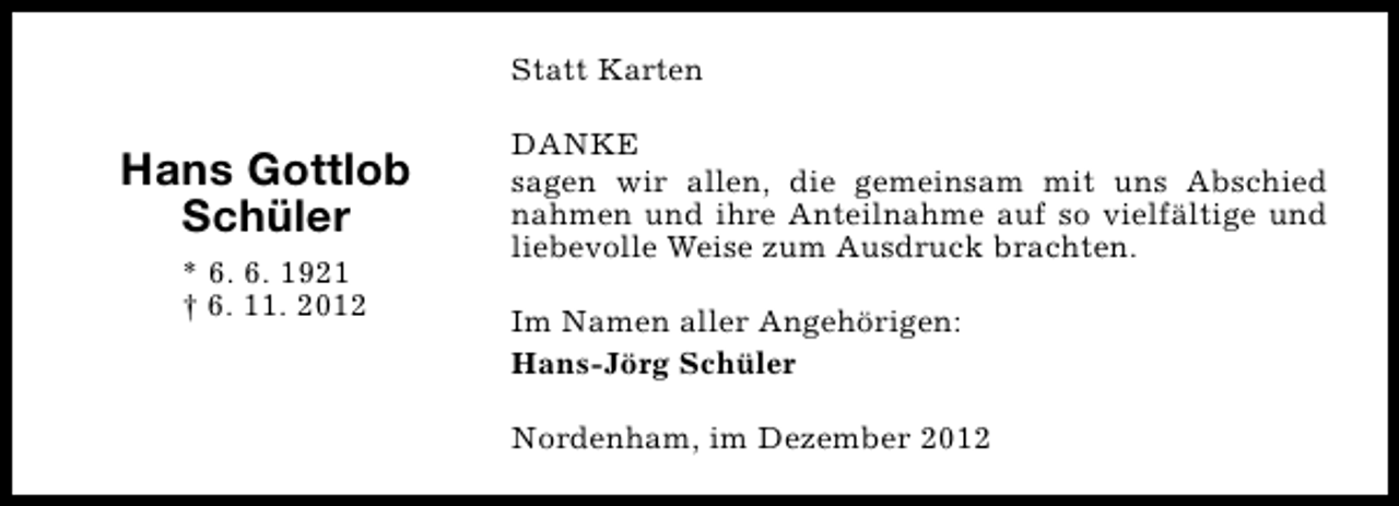 <p>Statt Karten</p><p>Hans Gottlob<br />Schüler<br />* 6. 6. 1921<br />† 6. 11. 2012</p><p>DANKE<br />sagen wir allen, die gemeinsam mit uns Abschied<br />nahmen und ihre Anteilnahme auf so vielfältige und<br />liebevolle Weise zum Ausdruck brachten.<br />Im Namen aller Angehörigen:<br />Hans-Jörg Schüler<br />Nordenham, im Dezember 2012</p>