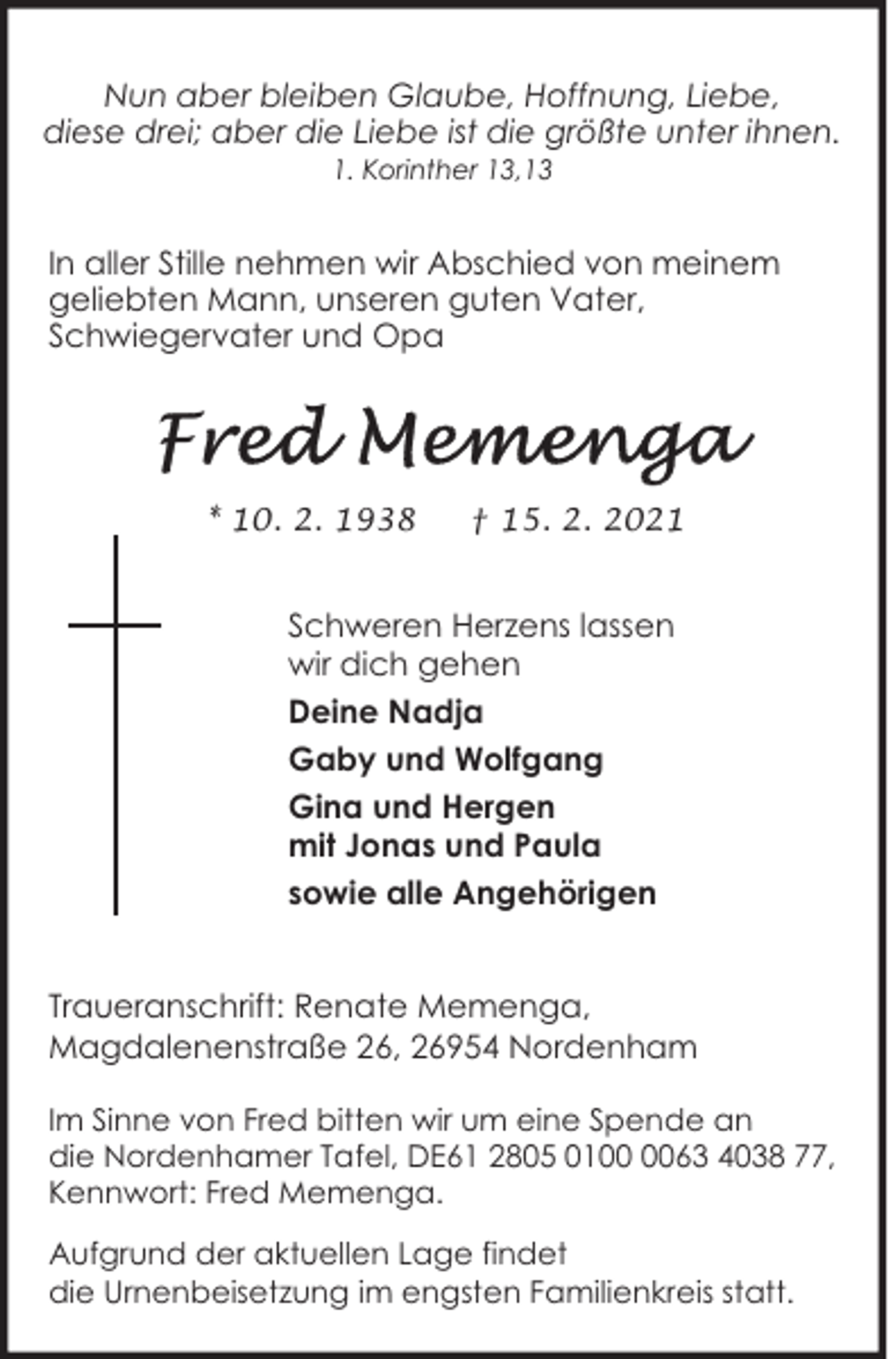 <p>Nun aber bleiben Glaube, Hoffnung, Liebe,<br />diese drei; aber die Liebe ist die größte unter ihnen.<br />1. Korinther 13,13</p>
<p>In aller Stille nehmen wir Abschied von meinem<br />geliebten Mann, unseren guten Vater,<br />Schwiegervater und Opa</p>
<p>* 10. 2. 1938</p>
<p>† 15. 2. 2021</p>
<p>Schweren Herzens lassen<br />wir dich gehen<br />Deine Nadja<br />Gaby und Wolfgang<br />Gina und Hergen<br />mit Jonas und Paula<br />sowie alle Angehörigen<br />Traueranschrift: Renate Memenga,<br />Magdalenenstraße 26, 26954 Nordenham<br />Im Sinne von Fred bitten wir um eine Spende an<br />die Nordenhamer Tafel, DE61 2805 0163 4038 77,<br />Kennwort: Fred Memenga.<br />Aufgrund der aktuellen Lage findet<br />die Urnenbeisetzung im engsten Familienkreis statt.</p>