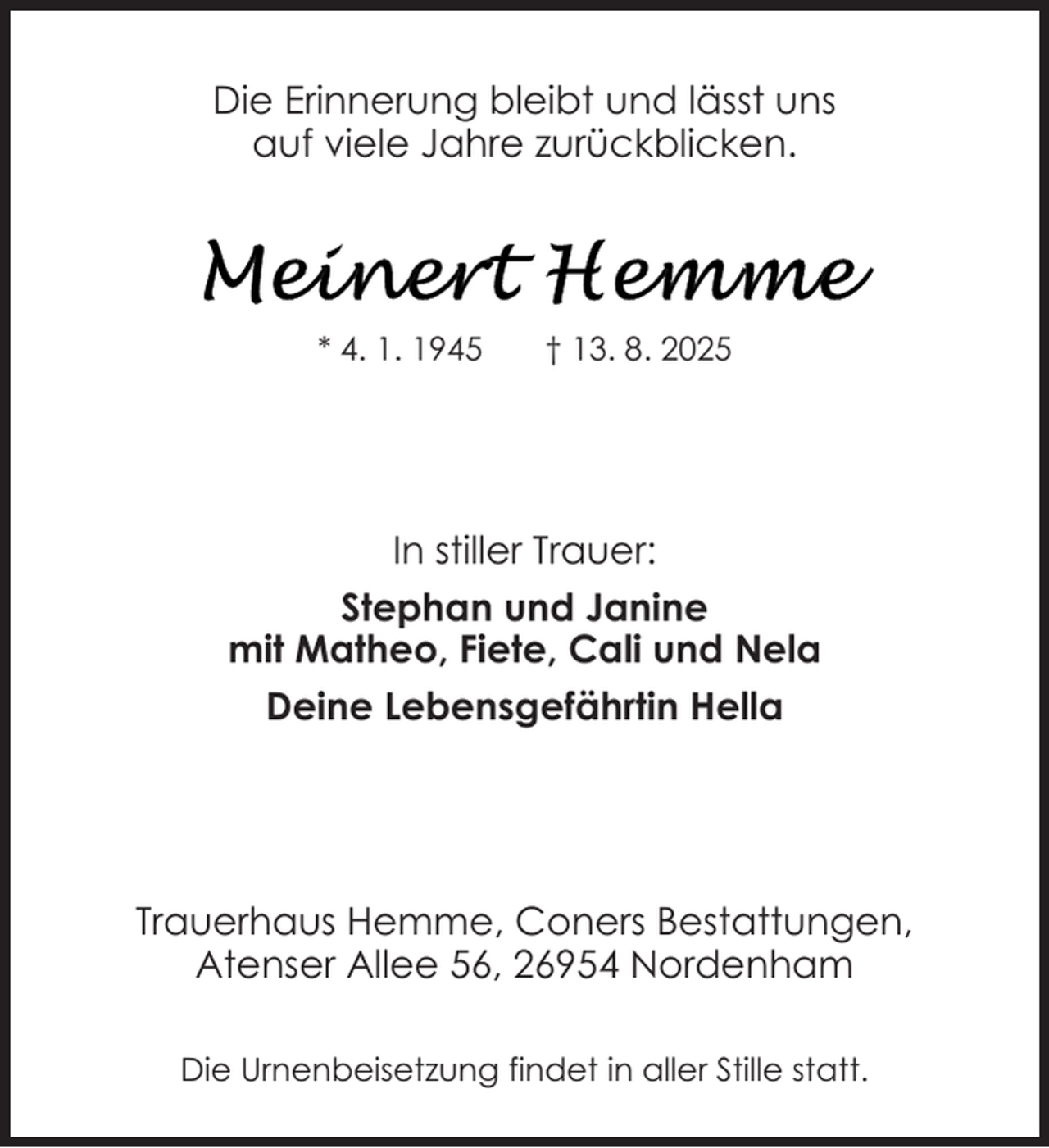 <p>Die Erinnerung bleibt und lässt uns<br />auf viele Jahre zurückblicken.</p>
<p>* 4. 1. 1945</p>
<p>† 13. 8. 2025</p>
<p>In stiller Trauer:<br />Stephan und Janine<br />mit Matheo, Fiete, Cali und Nela<br />Deine Lebensgefährtin Hella</p>
<p>Trauerhaus Hemme, Coners Bestattungen,<br />Atenser Allee 56, 26954 Nordenham<br />Die Urnenbeisetzung findet in aller Stille statt.</p>
