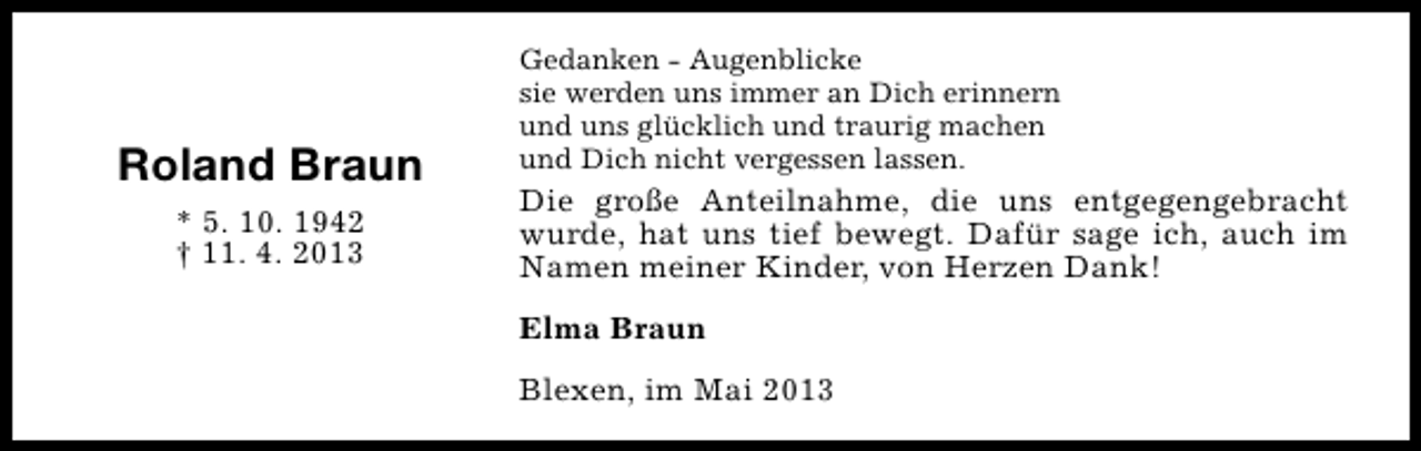 <p>Roland Braun<br />* 5. 10. 1942<br />† 11. 4. 2013</p><p>Gedanken - Augenblicke<br />sie werden uns immer an Dich erinnern<br />und uns glücklich und traurig machen<br />und Dich nicht vergessen lassen.</p><p>Die große Anteilnahme, die uns entgegengebracht<br />wurde, hat uns tief bewegt. Dafür sage ich, auch im<br />Namen meiner Kinder, von Herzen Dank!<br />Elma Braun<br />Blexen, im Mai 2013</p>