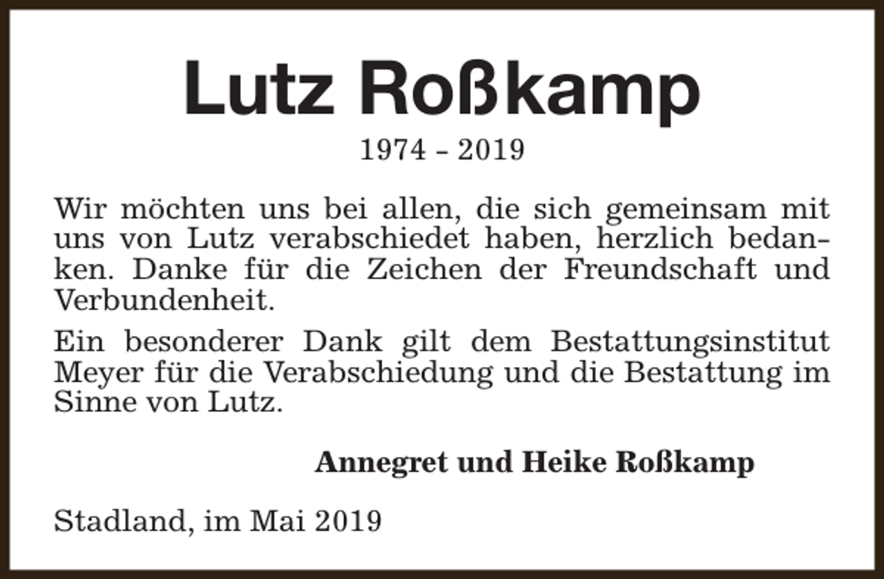 <p>Lutz Roßkamp<br />1974 - 2019</p><p>Wir möchten uns bei allen, die sich gemeinsam mit<br />uns von Lutz verabschiedet haben, herzlich bedanken. Danke für die Zeichen der Freundschaft und<br />Verbundenheit.<br />Ein besonderer Dank gilt dem Bestattungsinstitut<br />Meyer für die Verabschiedung und die Bestattung im<br />Sinne von Lutz.<br />Annegret und Heike Roßkamp<br />Stadland, im Mai 2019</p>