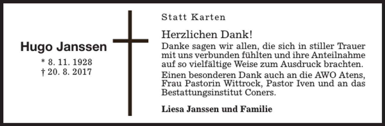 <p>S t a t t K a rt e n</p><p>Hugo Janssen<br />* 8. 11. 1928<br />† 20. 8. 2017</p><p>Herzlichen Dank!</p><p>Danke sagen wir allen, die sich in stiller Trauer<br />mit uns verbunden fühlten und ihre Anteilnahme<br />auf so vielfältige Weise zum Ausdruck brachten.<br />Einen besonderen Dank auch an die AWO Atens,<br />Frau Pastorin Wittrock, Pastor Iven und an das<br />Bestattungsinstitut Coners.<br />Liesa Janssen und Familie</p>
