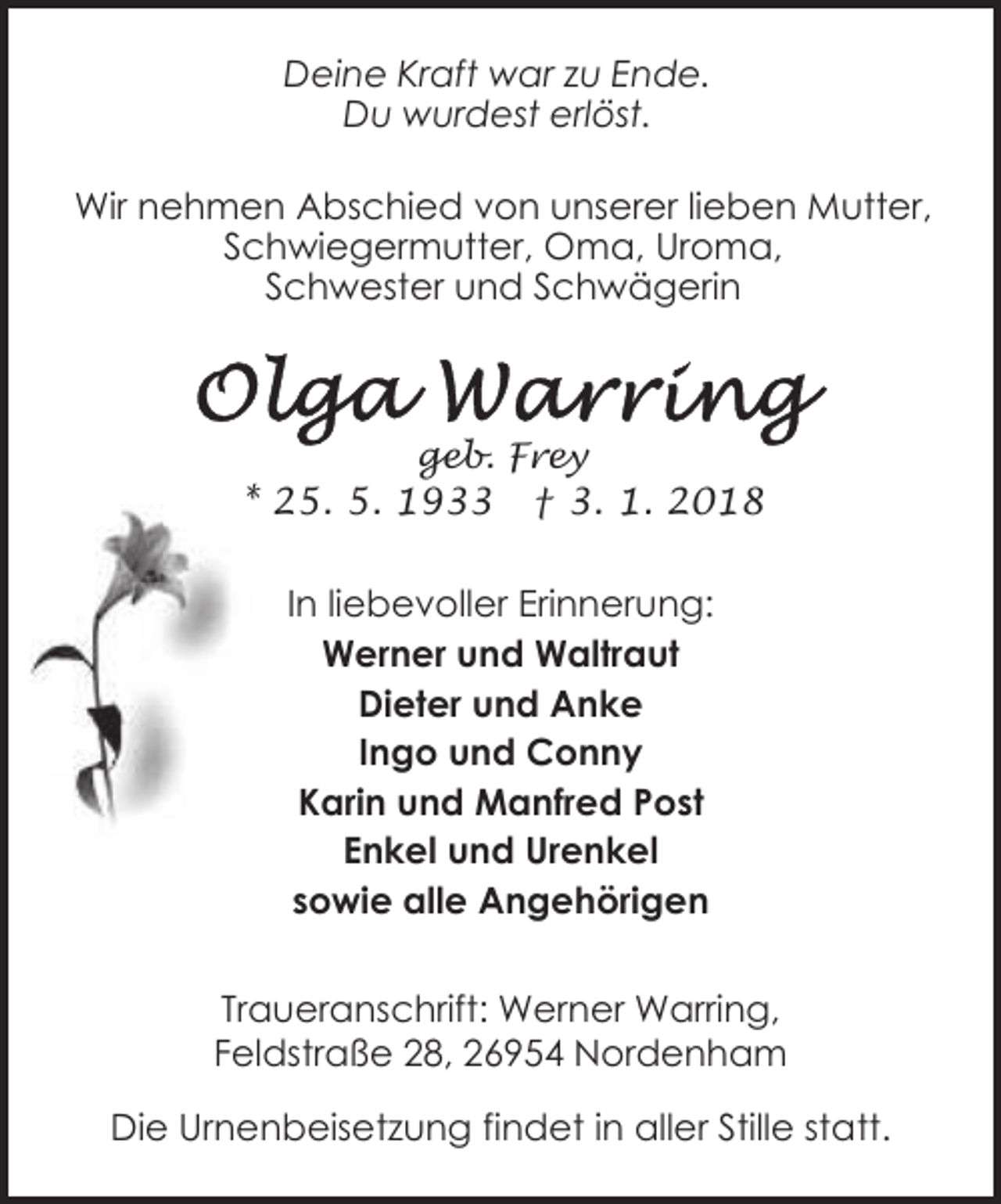 <p>Deine Kraft war zu Ende.<br />Du wurdest erlöst.<br />Wir nehmen Abschied von unserer lieben Mutter,<br />Schwiegermutter, Oma, Uroma,<br />Schwester und Schwägerin</p><p>geb. Frey</p><p>* 25. 5. 1933</p><p>† 3. 1. 2018</p><p>In liebevoller Erinnerung:<br />Werner und Waltraut<br />Dieter und Anke<br />Ingo und Conny<br />Karin und Manfred Post<br />Enkel und Urenkel<br />sowie alle Angehörigen<br />Traueranschrift: Werner Warring,<br />Feldstraße 28, 26954 Nordenham<br />Die Urnenbeisetzung findet in aller Stille statt.</p>