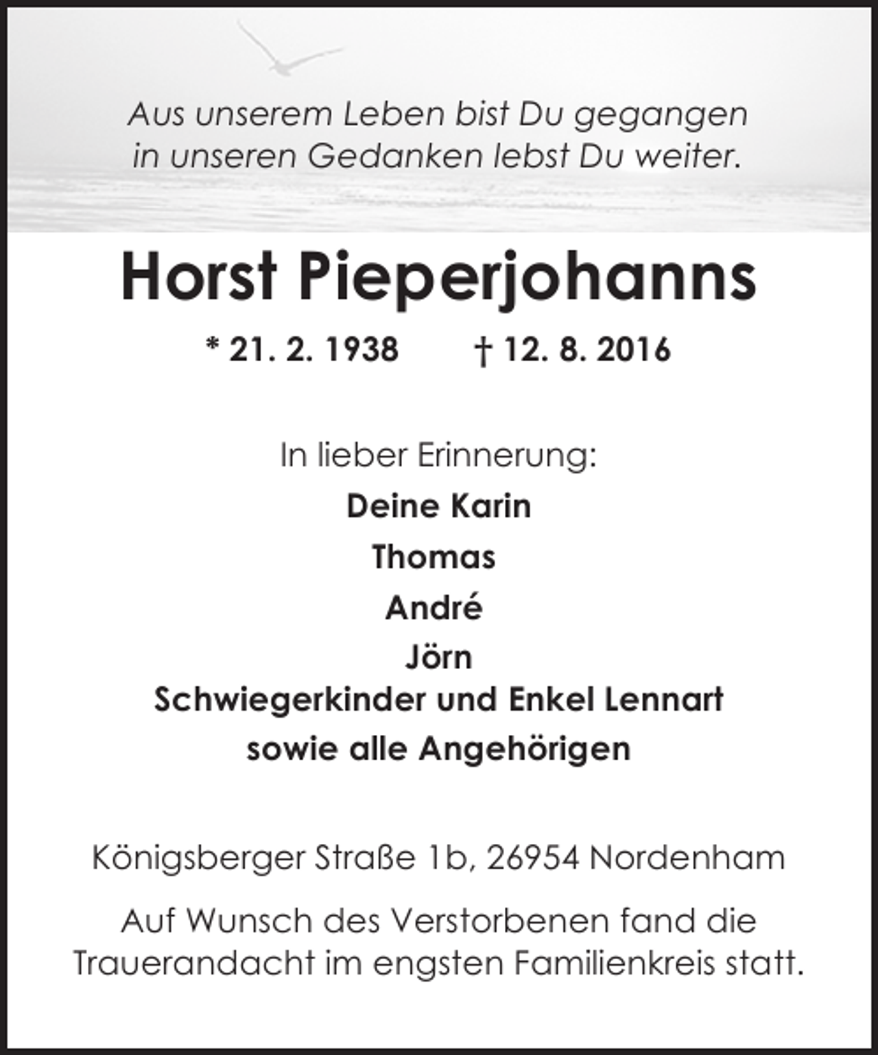 <p>Aus unserem Leben bist Du gegangen<br />in unseren Gedanken lebst Du weiter.</p><p>Horst Pieperjohanns<br />* 21. 2. 1938</p><p>† 12. 8. 2016</p><p>In lieber Erinnerung:<br />Deine Karin<br />Thomas<br />André<br />Jörn<br />Schwiegerkinder und Enkel Lennart<br />sowie alle Angehörigen<br />Königsberger Straße 1b, 26954 Nordenham<br />Auf Wunsch des Verstorbenen fand die<br />Trauerandacht im engsten Familienkreis statt.</p>