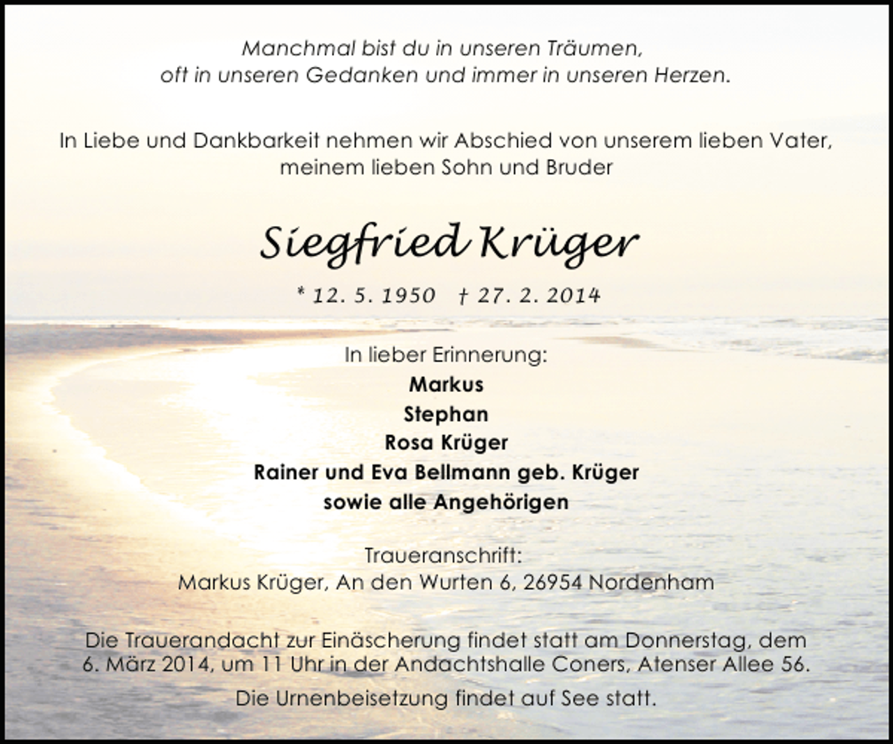 <p>Manchmal bist du in unseren Träumen,<br />oft in unseren Gedanken und immer in unseren Herzen.<br />In Liebe und Dankbarkeit nehmen wir Abschied von unserem lieben Vater,<br />meinem lieben Sohn und Bruder</p><p>Siegfried Krüger<br />* 12. 5. 1950</p><p>† 27. 2. 2014</p><p>In lieber Erinnerung:<br />Markus<br />Stephan<br />Rosa Krüger<br />Rainer und Eva Bellmann geb. Krüger<br />sowie alle Angehörigen<br />Traueranschrift:<br />Markus Krüger, An den Wurten 6, 26954 Nordenham<br />Die Trauerandacht zur Einäscherung findet statt am Donnerstag, dem<br />6. März 2014, um 11 Uhr in der Andachtshalle Coners, Atenser Allee 56.<br />Die Urnenbeisetzung findet auf See statt.</p>