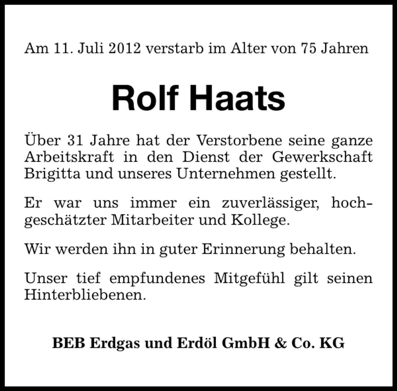 <p>Am 11. Juli 2012 verstarb im Alter von 75 Jahren</p><p>Rolf Haats<br />Über 31 Jahre hat der Verstorbene seine ganze<br />Arbeitskraft in den Dienst der Gewerkschaft<br />Brigitta und unseres Unternehmen gestellt.<br />Er war uns immer ein zuverlässiger, hochgeschätzter Mitarbeiter und Kollege.<br />Wir werden ihn in guter Erinnerung behalten.<br />Unser tief empfundenes Mitgefühl gilt seinen<br />Hinterbliebenen.<br />BEB Erdgas und Erdöl GmbH &amp; Co. KG</p>