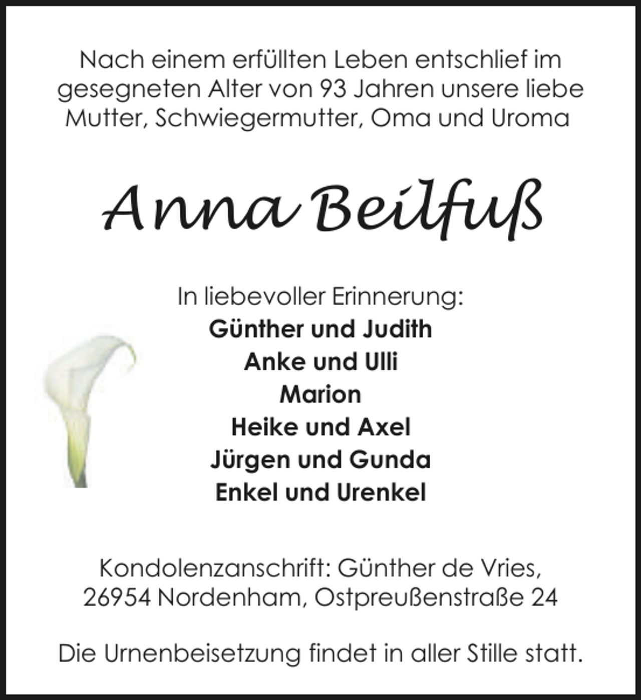 <p>Nach einem erfüllten Leben entschlief im<br />gesegneten Alter von 93 Jahren unsere liebe<br />Mutter, Schwiegermutter, Oma und Uroma</p><p>Anna Beilfuß<br />In liebevoller Erinnerung:<br />Günther und Judith<br />Anke und Ulli<br />Marion<br />Heike und Axel<br />Jürgen und Gunda<br />Enkel und Urenkel<br />Kondolenzanschrift: Günther de Vries,<br />26954 Nordenham, Ostpreußenstraße 24<br />Die Urnenbeisetzung findet in aller Stille statt.</p>