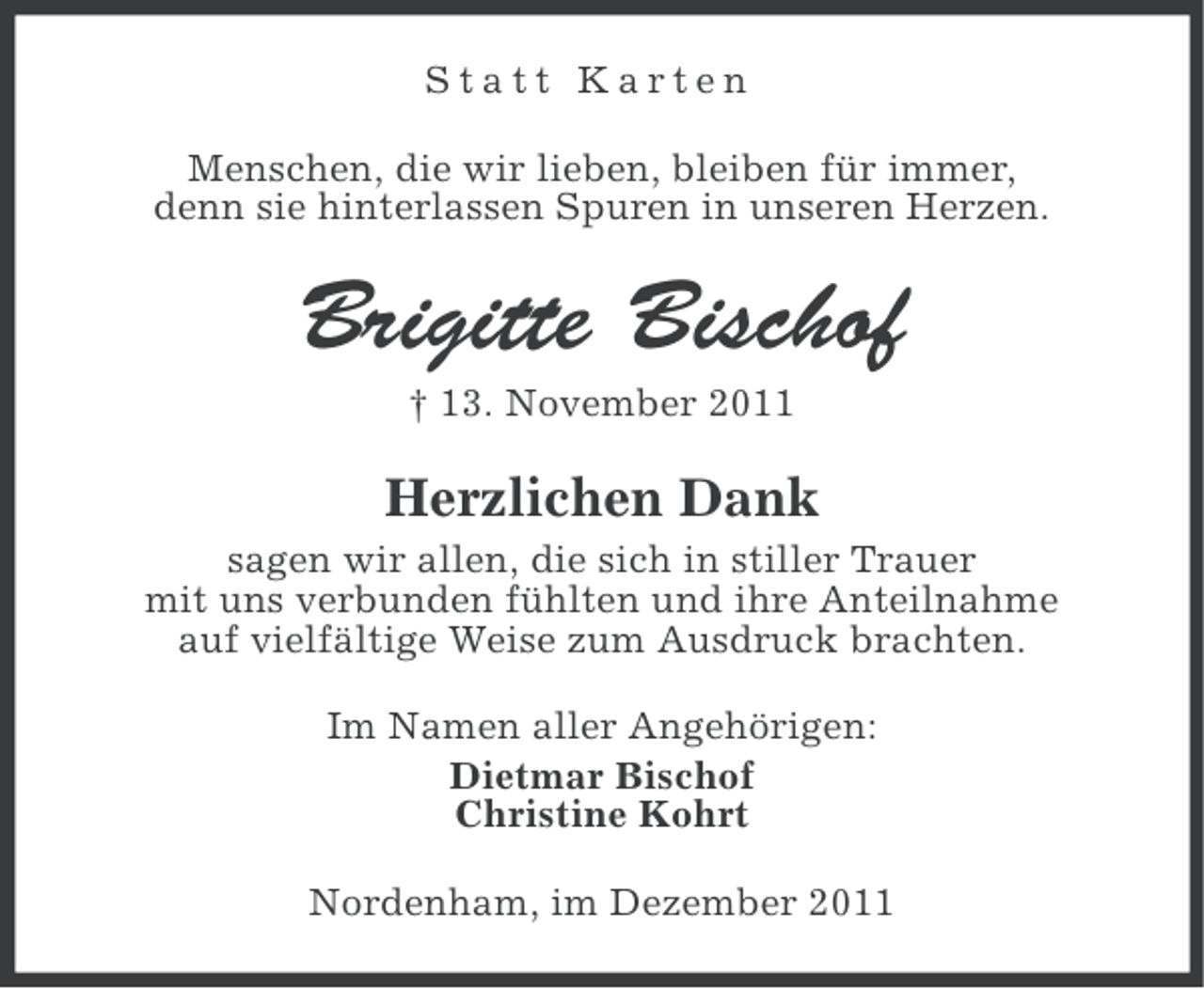 <p>Statt Karten<br />Menschen, die wir lieben, bleiben für immer,<br />denn sie hinterlassen Spuren in unseren Herzen.</p><p>Brigitte Bischof<br />† 13. November 2011</p><p>Herzlichen Dank<br />sagen wir allen, die sich in stiller Trauer<br />mit uns verbunden fühlten und ihre Anteilnahme<br />auf vielfältige Weise zum Ausdruck brachten.<br />Im Namen aller Angehörigen:<br />Dietmar Bischof<br />Christine Kohrt<br />Nordenham, im Dezember 2011</p>