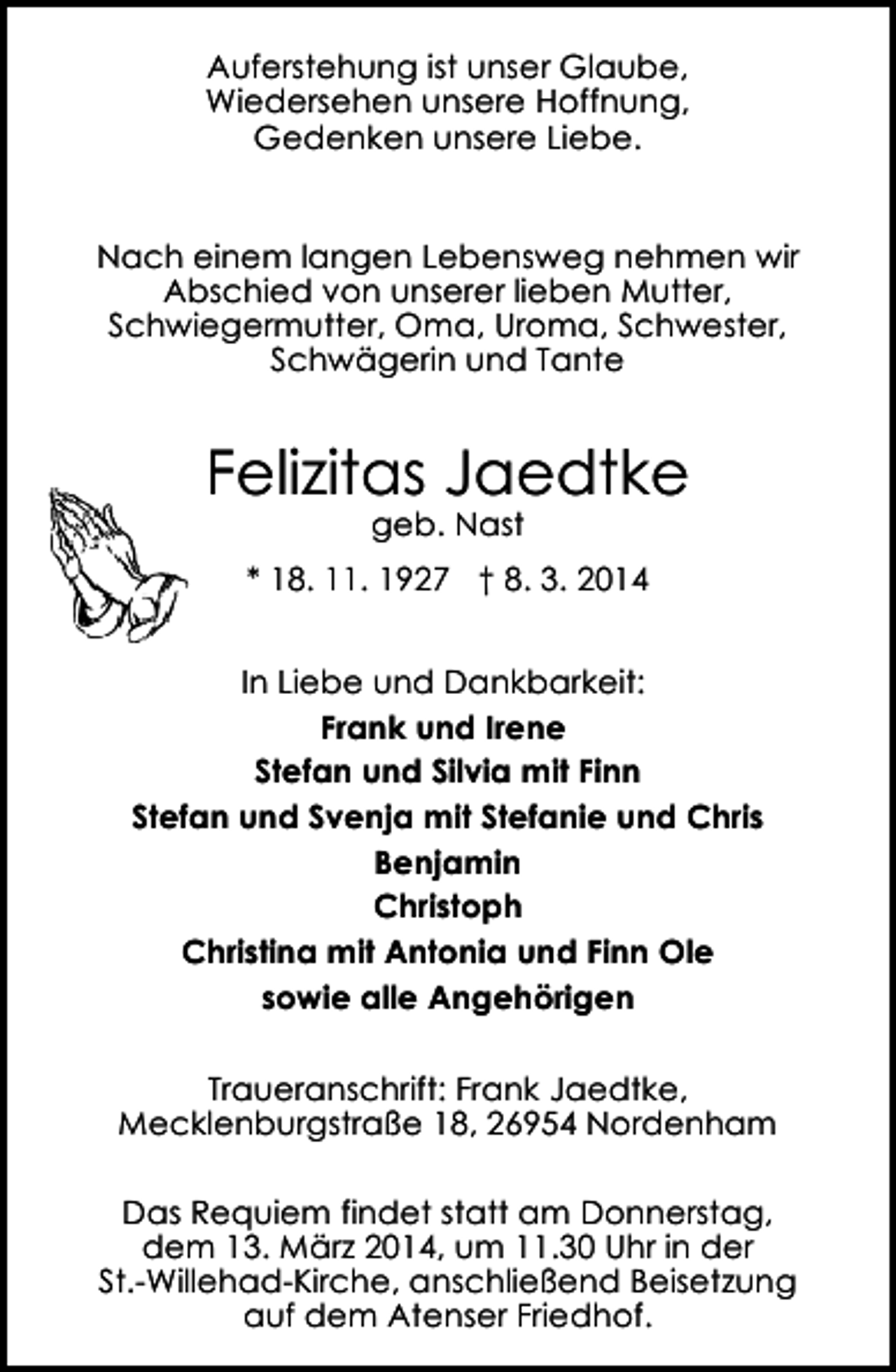 <p>Auferstehung ist unser Glaube,<br />Wiedersehen unsere Hoffnung,<br />Gedenken unsere Liebe.<br />Nach einem langen Lebensweg nehmen wir<br />Abschied von unserer lieben Mutter,<br />Schwiegermutter, Oma, Uroma, Schwester,<br />Schwägerin und Tante</p><p>Felizitas Jaedtke<br />geb. Nast</p><p>* 18. 11. 1927 † 8. 3. 2014<br />In Liebe und Dankbarkeit:<br />Frank und Irene<br />Stefan und Silvia mit Finn<br />Stefan und Svenja mit Stefanie und Chris<br />Benjamin<br />Christoph<br />Christina mit Antonia und Finn Ole<br />sowie alle Angehörigen<br />Traueranschrift: Frank Jaedtke,<br />Mecklenburgstraße 18, 26954 Nordenham<br />Das Requiem findet statt am Donnerstag,<br />dem 13. März 2014, um 11.30 Uhr in der<br />St.-Willehad-Kirche, anschließend Beisetzung<br />auf dem Atenser Friedhof.</p>