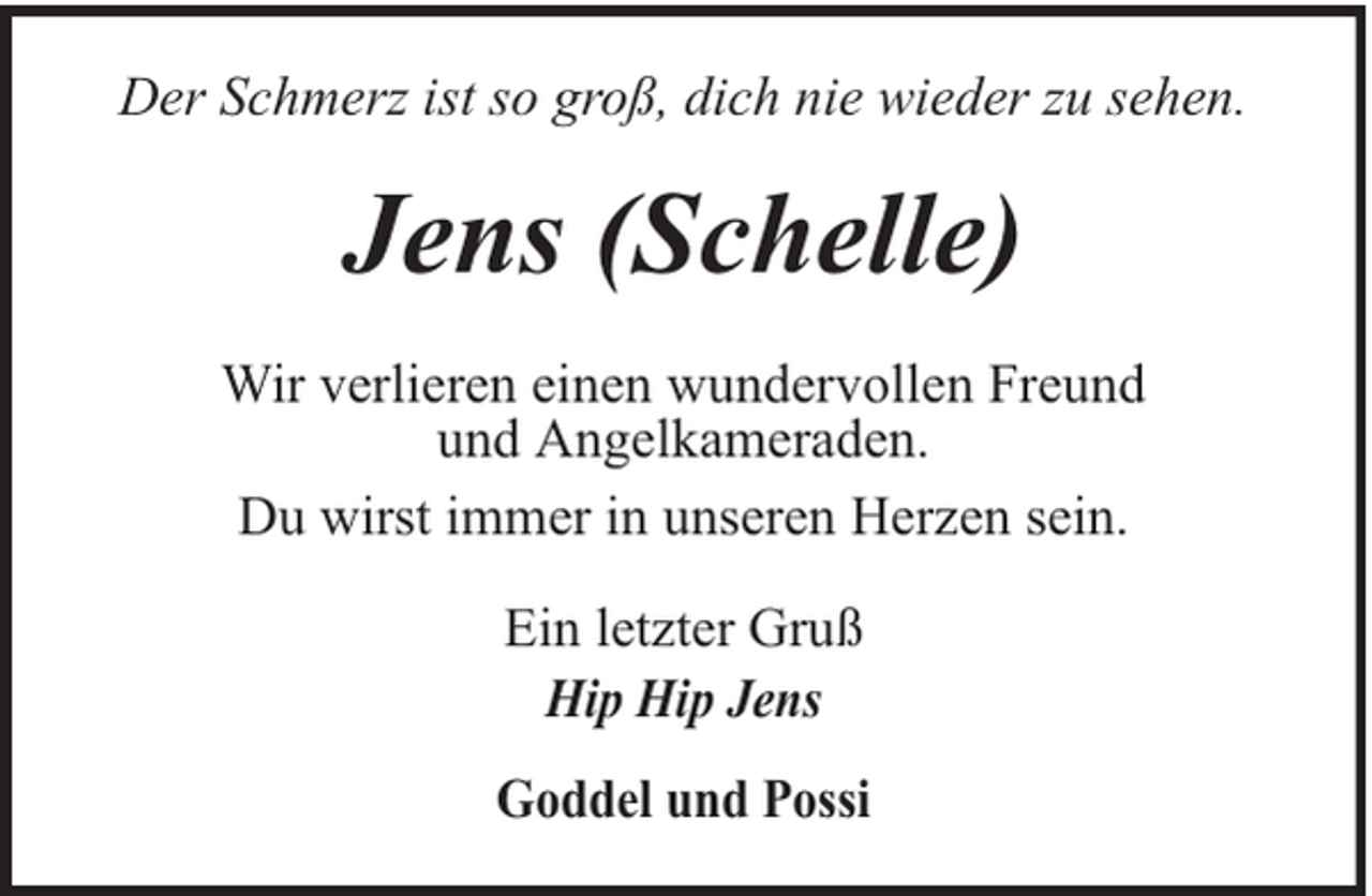 <p>Der Schmerz ist so groß, dich nie wieder zu sehen.</p><p>Jens (Schelle)<br />Wir verlieren einen wundervollen Freund<br />und Angelkameraden.<br />Du wirst immer in unseren Herzen sein.<br />Ein letzter Gruß<br />Hip Hip Jens<br />Goddel und Possi</p>