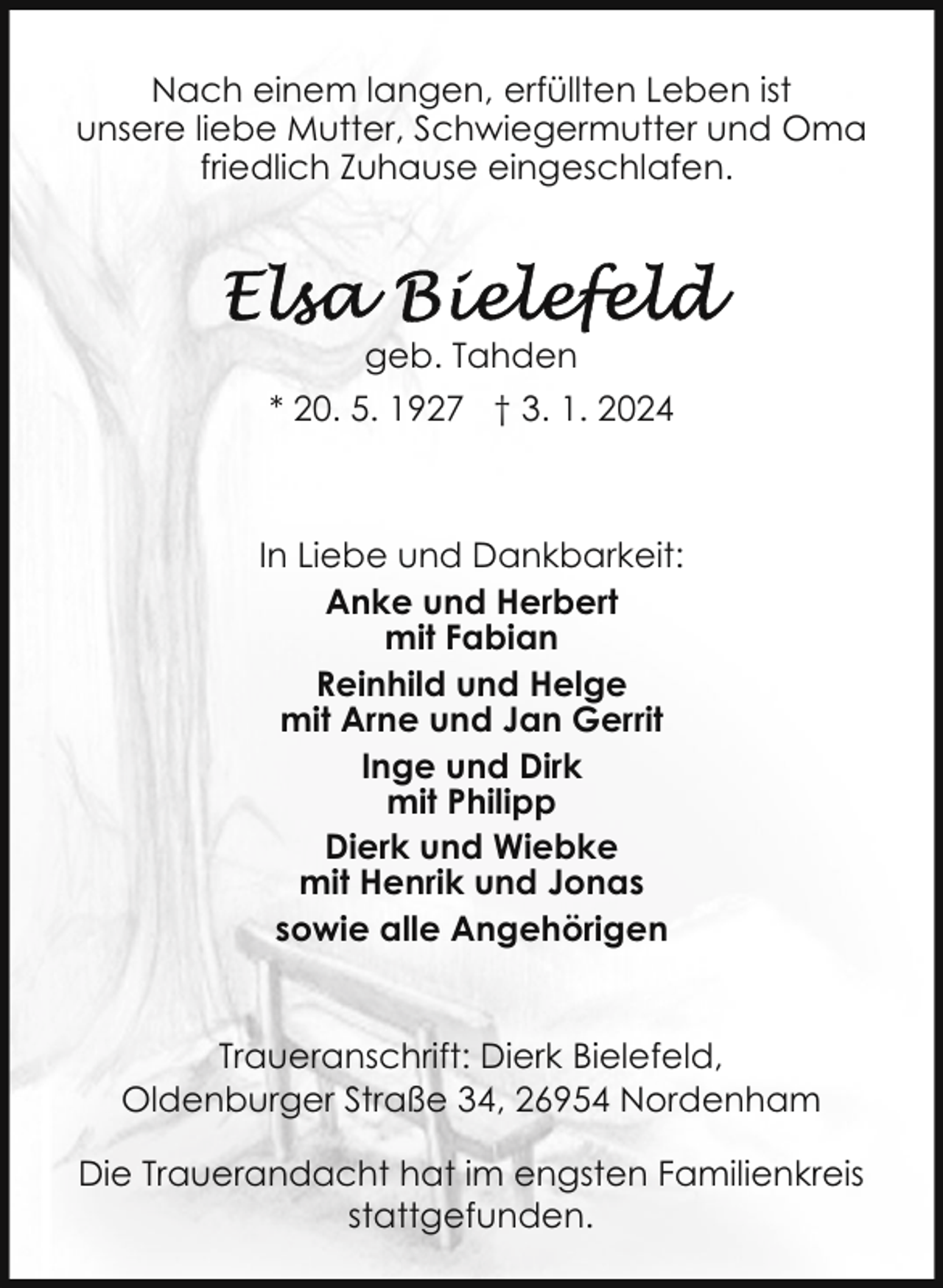<p>Nach einem langen, erfüllten Leben ist<br />unsere liebe Mutter, Schwiegermutter und Oma<br />friedlich Zuhause eingeschlafen.</p><p>geb. Tahden<br />* 20. 5. 1927 † 3. 1. 2024</p><p>In Liebe und Dankbarkeit:<br />Anke und Herbert<br />mit Fabian<br />Reinhild und Helge<br />mit Arne und Jan Gerrit<br />Inge und Dirk<br />mit Philipp<br />Dierk und Wiebke<br />mit Henrik und Jonas<br />sowie alle Angehörigen<br />Traueranschrift: Dierk Bielefeld,<br />Oldenburger Straße 34, 26954 Nordenham<br />Die Trauerandacht hat im engsten Familienkreis<br />stattgefunden.</p>