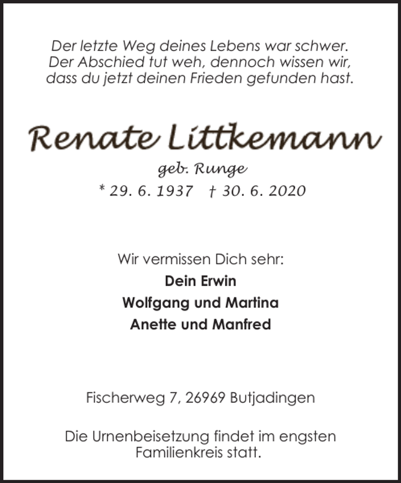 <p>Der letzte Weg deines Lebens war schwer.<br />Der Abschied tut weh, dennoch wissen wir,<br />dass du jetzt deinen Frieden gefunden hast.</p><p>geb. Runge<br />* 29. 6. 1937</p><p>† 30. 6. 2020</p><p>Wir vermissen Dich sehr:<br />Dein Erwin<br />Wolfgang und Martina<br />Anette und Manfred</p><p>Fischerweg 7, 26969 Butjadingen<br />Die Urnenbeisetzung findet im engsten<br />Familienkreis statt.</p>