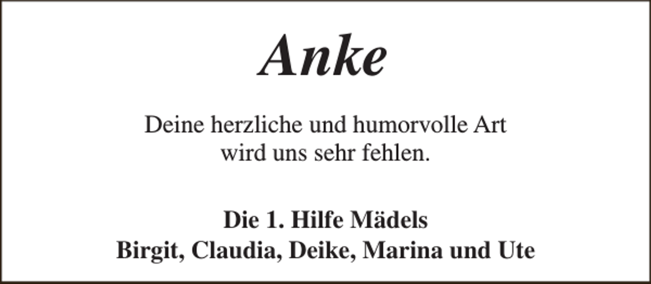 <p>Anke<br />Deine herzliche und humorvolle Art<br />wird uns sehr fehlen.<br />Die 1. Hilfe Mädels<br />Birgit, Claudia, Deike, Marina und Ute</p>