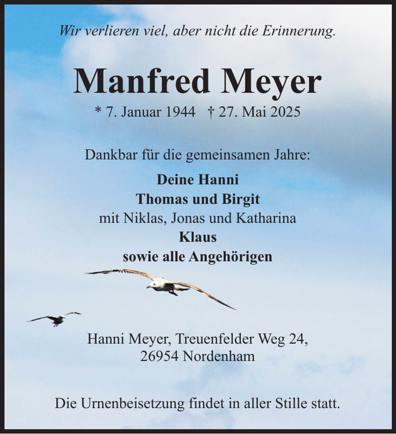 <p>Wir verlieren viel, aber nicht die Erinnerung.</p><p>Manfred Meyer<br />* 7. Januar 1944 † 27. Mai 2025</p><p>Dankbar für die gemeinsamen Jahre:<br />Deine Hanni<br />Thomas und Birgit<br />mit Niklas, Jonas und Katharina<br />Klaus<br />sowie alle Angehörigen</p><p>Hanni Meyer, Treuenfelder Weg 24,<br />26954 Nordenham<br />Die Urnenbeisetzung findet in aller Stille statt.</p>