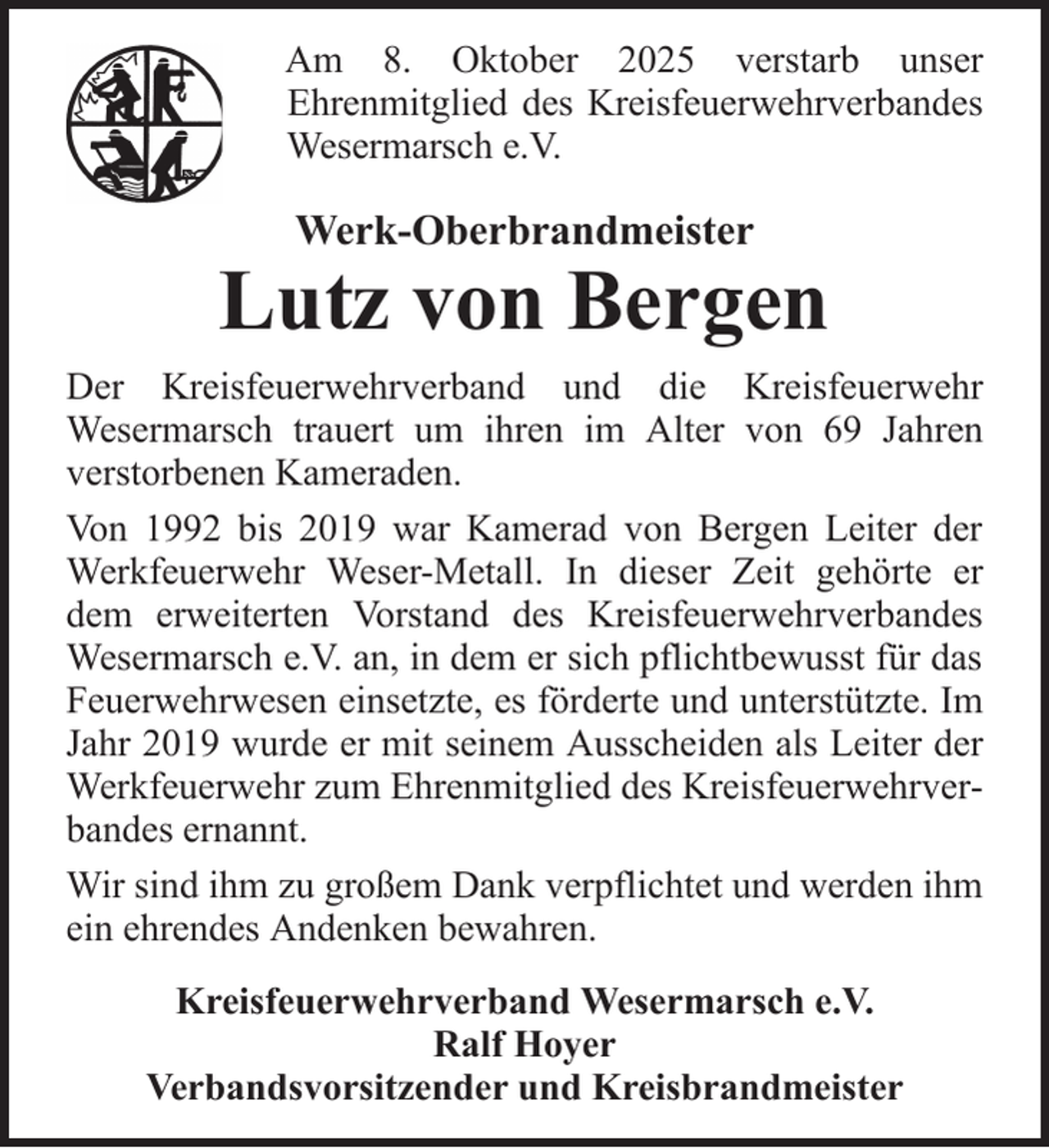 <p>Am 8. Oktober 2025 verstarb unser<br />Ehrenmitglied des Kreisfeuerwehrverbandes<br />Wesermarsch e.V.</p>
<p>Werk-Oberbrandmeister</p>
<p>Lutz von Bergen<br />Der Kreisfeuerwehrverband und die Kreisfeuerwehr<br />Wesermarsch trauert um ihren im Alter von 69 Jahren<br />verstorbenen Kameraden.<br />Von 1992 bis 2019 war Kamerad von Bergen Leiter der<br />Werkfeuerwehr Weser-Metall. In dieser Zeit gehörte er<br />dem erweiterten Vorstand des Kreisfeuerwehrverbandes<br />Wesermarsch e.V. an, in dem er sich pflichtbewusst für das<br />Feuerwehrwesen einsetzte, es förderte und unterstützte. Im<br />Jahr 2019 wurde er mit seinem Ausscheiden als Leiter der<br />Werkfeuerwehr zum Ehrenmitglied des Kreisfeuerwehrverbandes ernannt.<br />Wir sind ihm zu großem Dank verpflichtet und werden ihm<br />ein ehrendes Andenken bewahren.<br />Kreisfeuerwehrverband Wesermarsch e.V.<br />Ralf Hoyer<br />Verbandsvorsitzender und Kreisbrandmeister</p>