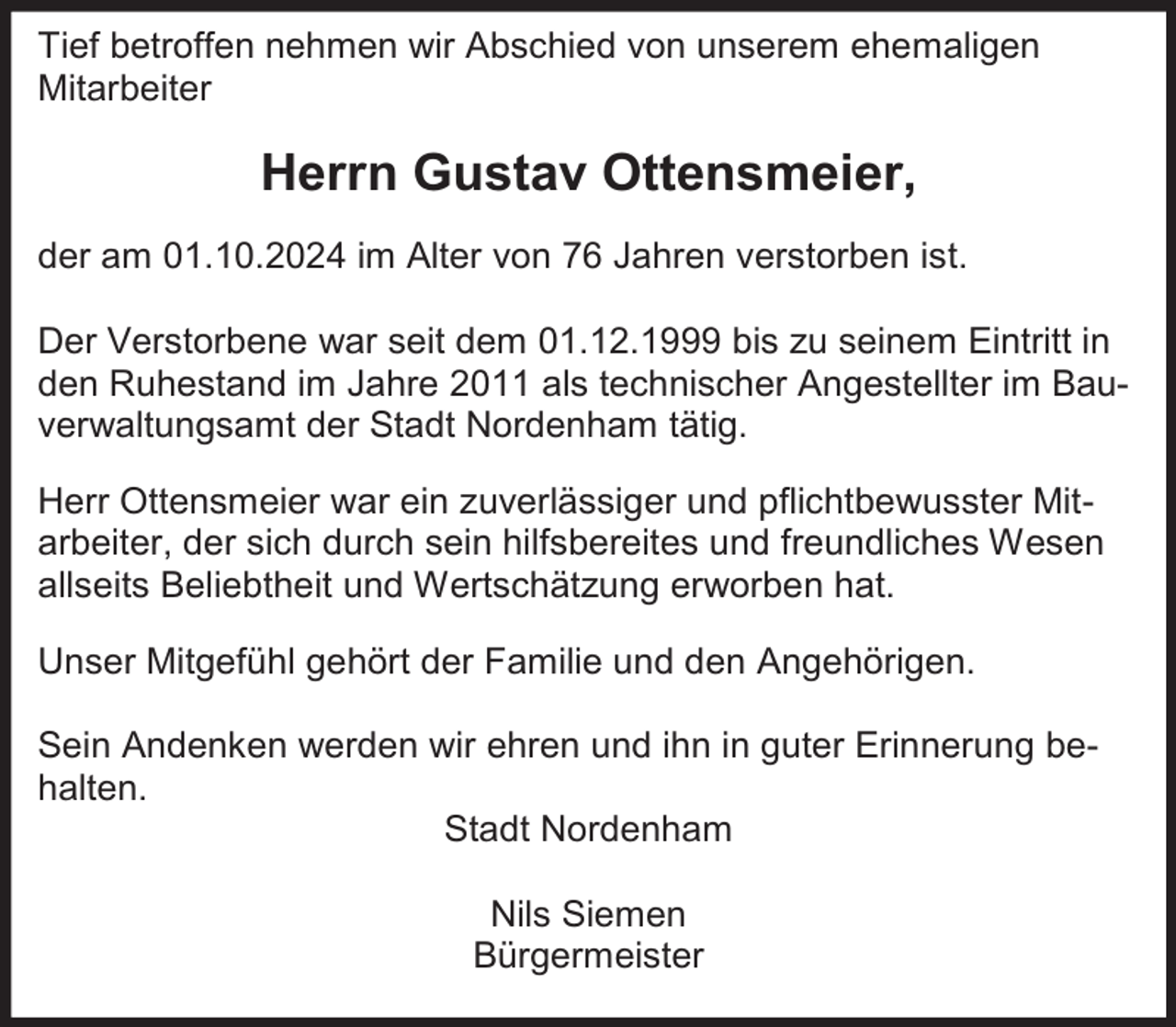 <p>Tief betroffen nehmen wir Abschied von unserem ehemaligen<br />Mitarbeiter</p><p>Herrn Gustav Ottensmeier,<br />der am 01.10.2024 im Alter von 76 Jahren verstorben ist.<br />Der Verstorbene war seit dem 01.12.1999 bis zu seinem Eintritt in<br />den Ruhestand im Jahre 2011 als technischer Angestellter im Bauverwaltungsamt der Stadt Nordenham tätig.<br />Herr Ottensmeier war ein zuverlässiger und pflichtbewusster Mitarbeiter, der sich durch sein hilfsbereites und freundliches Wesen<br />allseits Beliebtheit und Wertschätzung erworben hat.<br />Unser Mitgefühl gehört der Familie und den Angehörigen.<br />Sein Andenken werden wir ehren und ihn in guter Erinnerung behalten.<br />Stadt Nordenham<br />Nils Siemen<br />Bürgermeister</p>