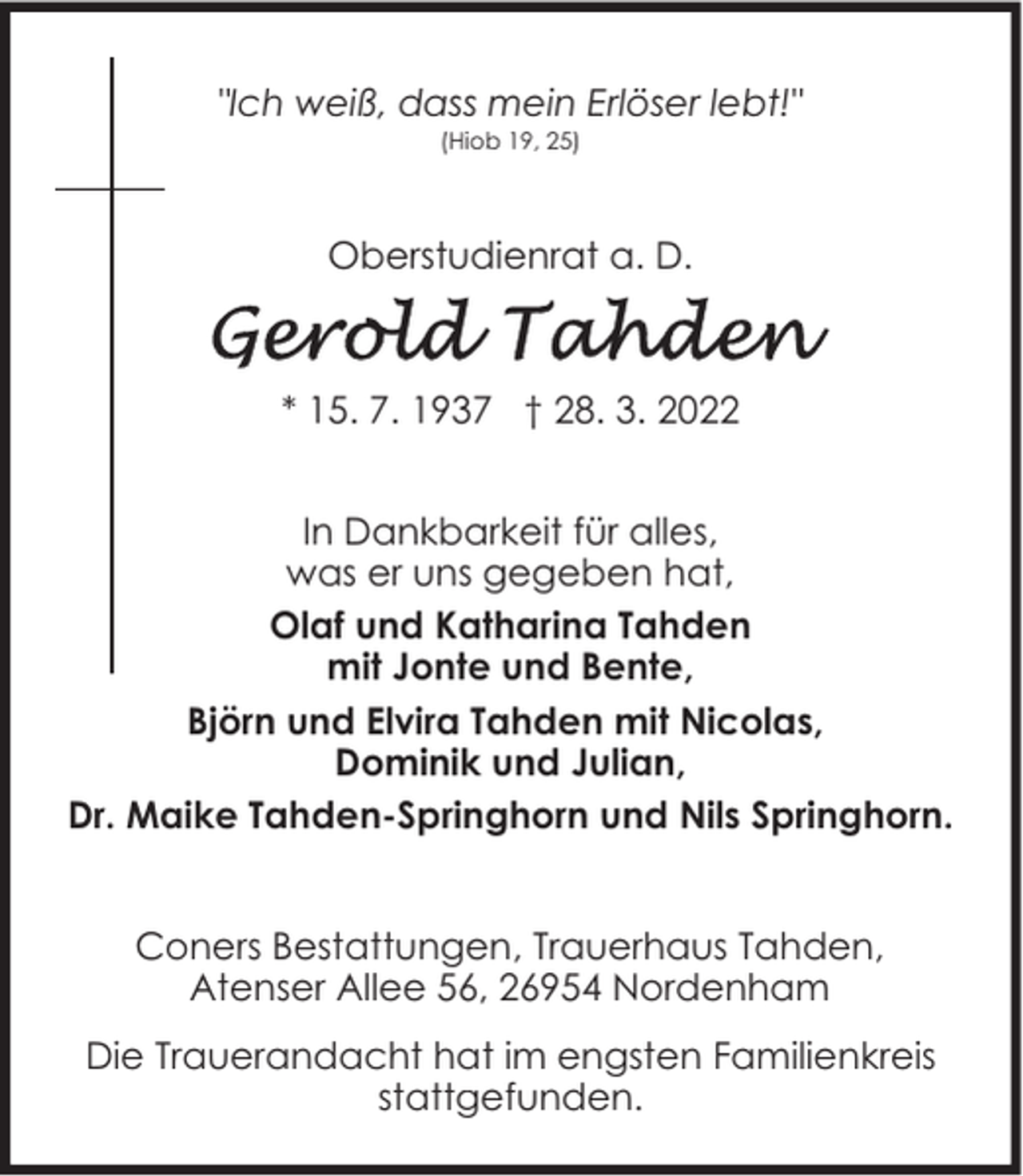 <p>"Ich weiß, dass mein Erlöser lebt!"<br />(Hiob 19, 25)</p><p>Oberstudienrat a. D.</p><p>* 15. 7. 1937 † 28. 3. 2022<br />In Dankbarkeit für alles,<br />was er uns gegeben hat,<br />Olaf und Katharina Tahden<br />mit Jonte und Bente,<br />Björn und Elvira Tahden mit Nicolas,<br />Dominik und Julian,<br />Dr. Maike Tahden-Springhorn und Nils Springhorn.<br />Coners Bestattungen, Trauerhaus Tahden,<br />Atenser Allee 56, 26954 Nordenham<br />Die Trauerandacht hat im engsten Familienkreis<br />stattgefunden.</p>