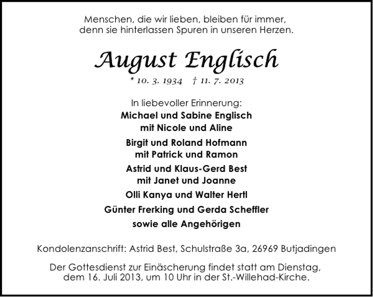 <p>Menschen, die wir lieben, bleiben für immer,<br />denn sie hinterlassen Spuren in unseren Herzen.</p><p>* 10. 3. 1934 † 11. 7. 2013</p><p>In liebevoller Erinnerung:<br />Michael und Sabine Englisch<br />mit Nicole und Aline<br />Birgit und Roland Hofmann<br />mit Patrick und Ramon<br />Astrid und Klaus-Gerd Best<br />mit Janet und Joanne<br />Olli Kanya und Walter Hertl<br />Günter Frerking und Gerda Scheffler<br />sowie alle Angehörigen<br />Kondolenzanschrift: Astrid Best, Schulstraße 3a, 26969 Butjadingen<br />Der Gottesdienst zur Einäscherung findet statt am Dienstag,<br />dem 16. Juli 2013, um 10 Uhr in der St.-Willehad-Kirche.</p>