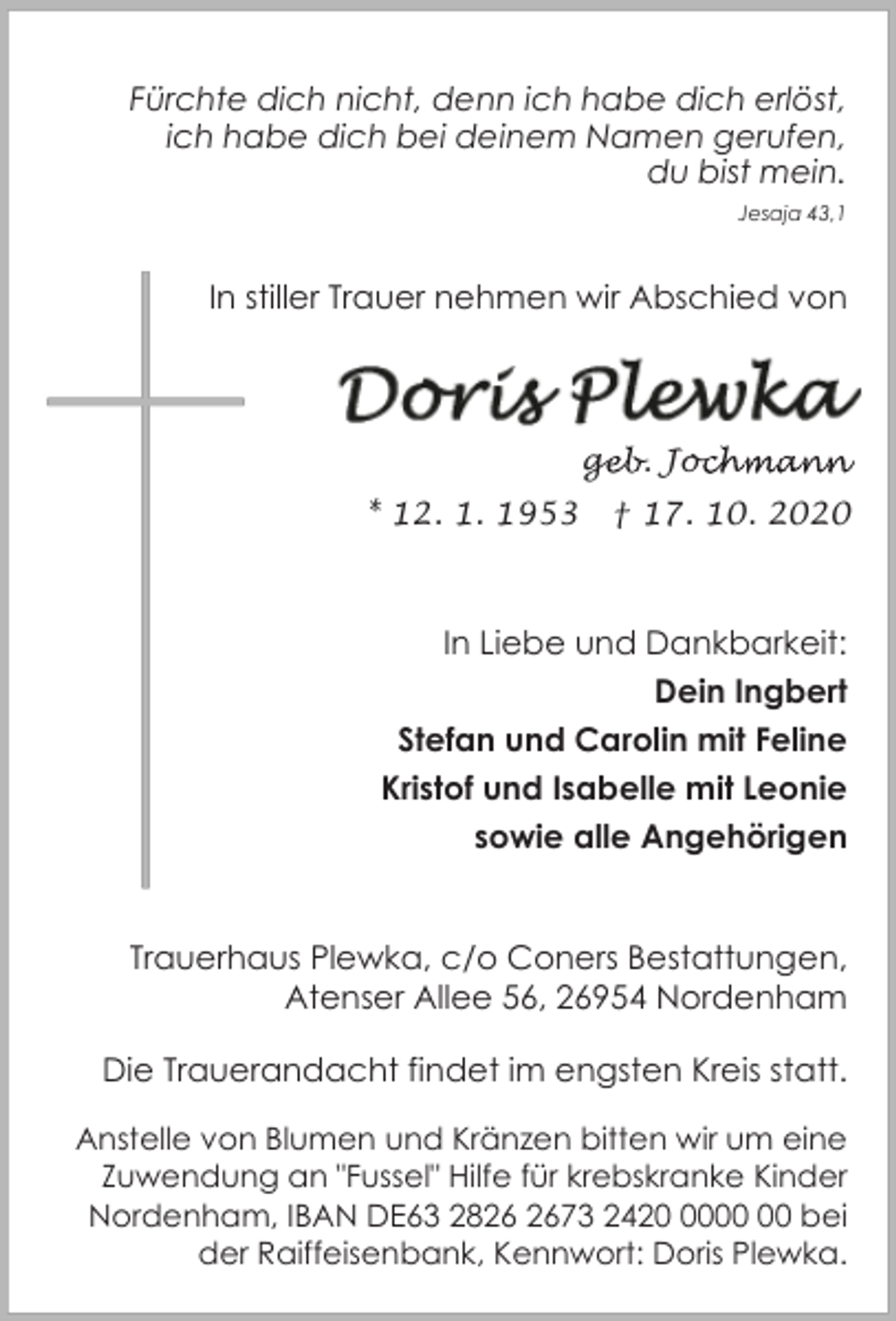 <p>Fürchte dich nicht, denn ich habe dich erlöst,<br />ich habe dich bei deinem Namen gerufen,<br />du bist mein.<br />Jesaja 43,1</p><p>In stiller Trauer nehmen wir Abschied von</p><p>geb. Joc<br />ge<br />ochmann<br />* 12. 1. 1953</p><p>† 17. 10. 2020</p><p>In Liebe und Dankbarkeit:<br />Dein Ingbert<br />Stefan und Carolin mit Feline<br />Kristof und Isabelle mit Leonie<br />sowie alle Angehörigen<br />Trauerhaus Plewka, c/o Coners Bestattungen,<br />Atenser Allee 56, 26954 Nordenham<br />Die Trauerandacht findet im engsten Kreis statt.<br />Anstelle von Blumen und Kränzen bitten wir um eine<br />Zuwendung an "Fussel" Hilfe für krebskranke Kinder<br />Nordenham, IBAN DE63 2873 2420 bei<br />der Raiffeisenbank, Kennwort: Doris Plewka.</p>