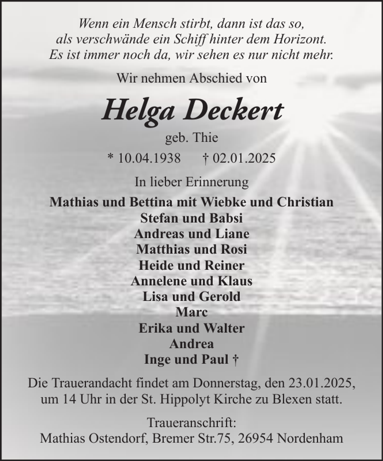 <p>Wenn ein Mensch stirbt, dann ist das so,<br />als verschwände ein Schiff hinter dem Horizont.<br />Es ist immer noch da, wir sehen es nur nicht mehr.<br />Wir nehmen Abschied von</p><p>Helga Deckert<br />geb. Thie<br />* 10.04.1938 † 02.01.2025<br />In lieber Erinnerung<br />Mathias und Bettina mit Wiebke und Christian<br />Stefan und Babsi<br />Andreas und Liane<br />Matthias und Rosi<br />Heide und Reiner<br />Annelene und Klaus<br />Lisa und Gerold<br />Marc<br />Erika und Walter<br />Andrea<br />Inge und Paul †<br />Die Trauerandacht findet am Donnerstag, den 23.01.2025,<br />um 14 Uhr in der St. Hippolyt Kirche zu Blexen statt.<br />Traueranschrift:<br />Mathias Ostendorf, Bremer Str.75, 26954 Nordenham</p>