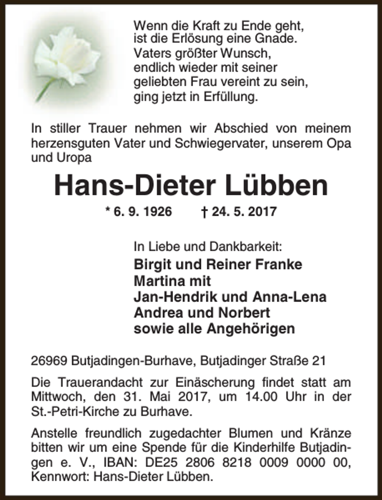 <p>Wenn die Kraft zu Ende geht,<br />ist die Erlösung eine Gnade.<br />Vaters größter Wunsch,<br />endlich wieder mit seiner<br />geliebten Frau vereint zu sein,<br />ging jetzt in Erfüllung.<br />In stiller Trauer nehmen wir Abschied von meinem<br />herzensguten Vater und Schwiegervater, unserem Opa<br />und Uropa</p><p>Hans-Dieter Lübben<br />* 6. 9. 1926</p><p>† 24. 5. 2017</p><p>In Liebe und Dankbarkeit:</p><p>Birgit und Reiner Franke<br />Martina mit<br />Jan-Hendrik und Anna-Lena<br />Andrea und Norbert<br />sowie alle Angehörigen<br />26969 Butjadingen-Burhave, Butjadinger Straße 21<br />Die Trauerandacht zur Einäscherung findet statt am<br />Mittwoch, den 31. Mai 2017, um 14.00 Uhr in der<br />St.-Petri-Kirche zu Burhave.<br />Anstelle freundlich zugedachter Blumen und Kränze<br />bitten wir um eine Spende für die Kinderhilfe Butjadingen e. V., IBAN: DE25 2806 8218 0009 00,<br />Kennwort: Hans-Dieter Lübben.</p>