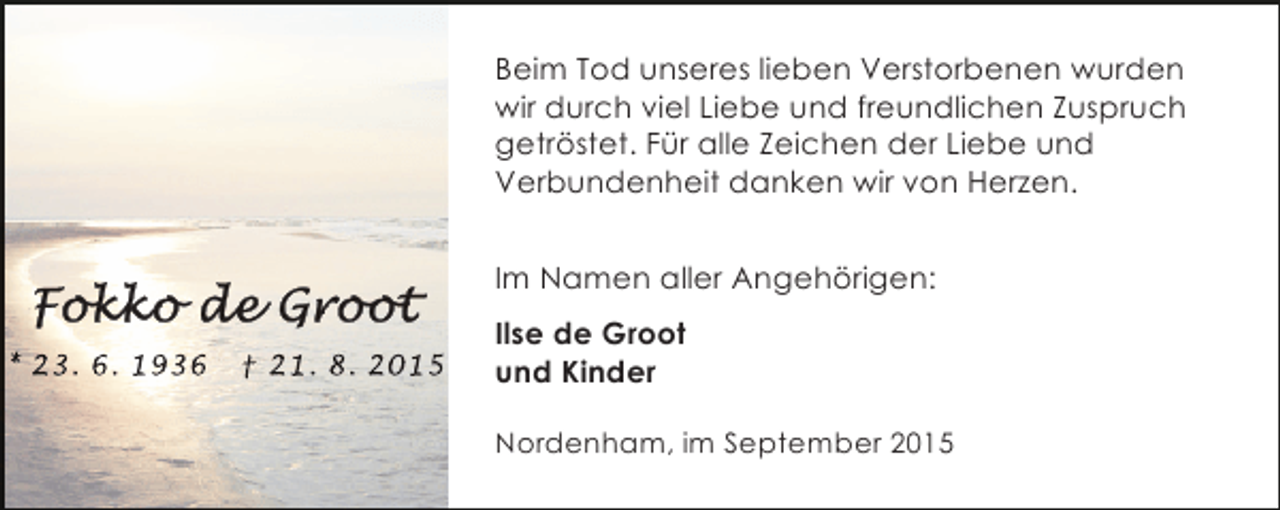 <p>Beim Tod unseres lieben Verstorbenen wurden<br />wir durch viel Liebe und freundlichen Zuspruch<br />getröstet. Für alle Zeichen der Liebe und<br />Verbundenheit danken wir von Herzen.<br />Im Namen aller Angehörigen:<br />* 23. 6. 1936</p><p>† 21. 8. 2015</p><p>Ilse de Groot<br />und Kinder<br />Nordenham, im September 2015</p>