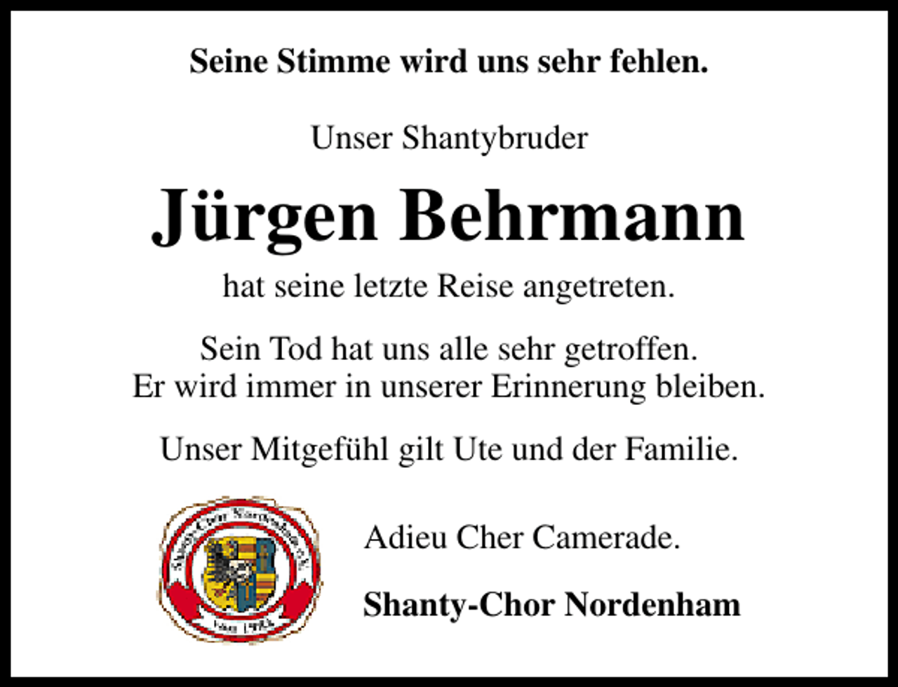 <p>Seine Stimme wird uns sehr fehlen.<br />Unser Shantybruder</p><p>Jürgen Behrmann<br />hat seine letzte Reise angetreten.</p><p>Sein Tod hat uns alle sehr getroffen.<br />Er wird immer in unserer Erinnerung bleiben.<br />Unser Mitgefühl gilt Ute und der Familie.<br />Adieu Cher Camerade.<br />Shanty-Chor Nordenham</p>