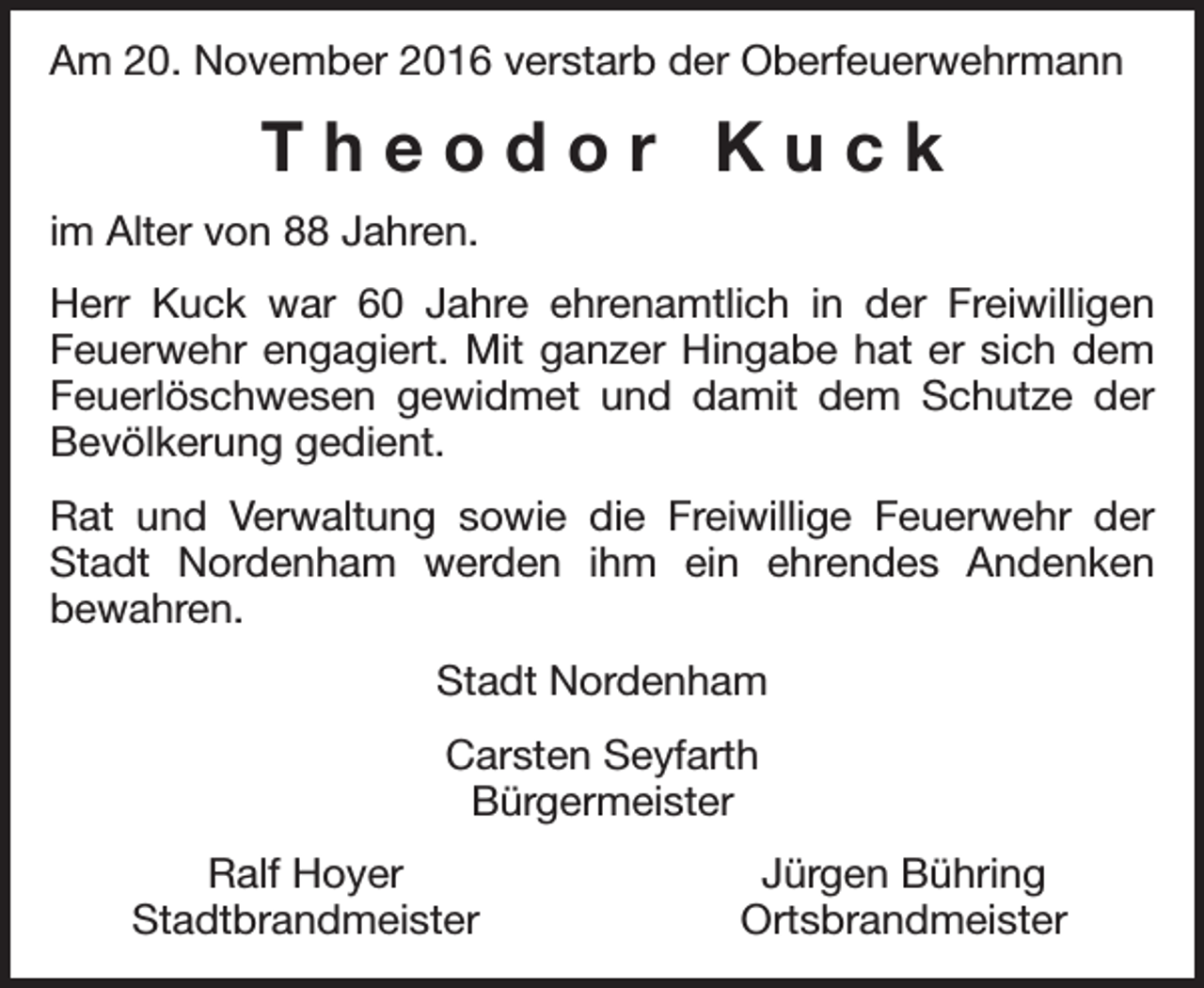 <p>Am 20. November 2016 verstarb der Oberfeuerwehrmann</p><p>Theodor Kuck<br />im Alter von 88 Jahren.<br />Herr Kuck war 60 Jahre ehrenamtlich in der Freiwilligen<br />Feuerwehr engagiert. Mit ganzer Hingabe hat er sich dem<br />Feuerlöschwesen gewidmet und damit dem Schutze der<br />Bevölkerung gedient.<br />Rat und Verwaltung sowie die Freiwillige Feuerwehr der<br />Stadt Nordenham werden ihm ein ehrendes Andenken<br />bewahren.<br />Stadt Nordenham<br />Carsten Seyfarth<br />Bürgermeister<br />Ralf Hoyer<br />Stadtbrandmeister</p><p>Jürgen Bühring<br />Ortsbrandmeister</p>