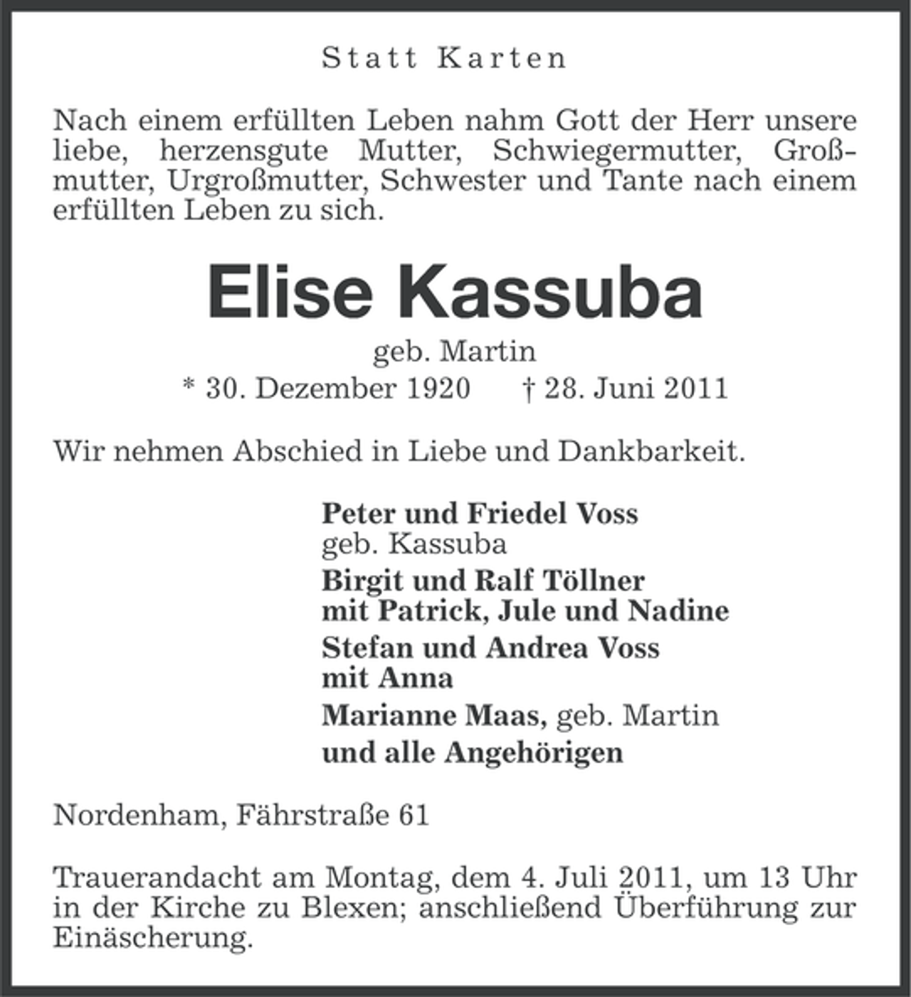 <p>Statt Karten<br />Nach einem erfüllten Leben nahm Gott der Herr unsere<br />liebe, herzensgute Mutter, Schwiegermutter, Großmutter, Urgroßmutter, Schwester und Tante nach einem<br />erfüllten Leben zu sich.</p><p>Elise Kassuba<br />geb. Martin<br />* 30. Dezember 1920<br />† 28. Juni 2011<br />Wir nehmen Abschied in Liebe und Dankbarkeit.<br />Peter und Friedel Voss<br />geb. Kassuba<br />Birgit und Ralf Töllner<br />mit Patrick, Jule und Nadine<br />Stefan und Andrea Voss<br />mit Anna<br />Marianne Maas, geb. Martin<br />und alle Angehörigen<br />Nordenham, Fährstraße 61<br />Trauerandacht am Montag, dem 4. Juli 2011, um 13 Uhr<br />in der Kirche zu Blexen; anschließend Überführung zur<br />Einäscherung.</p>