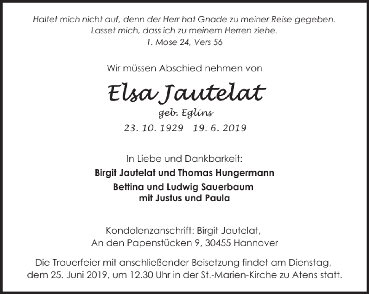 <p>Haltet mich nicht auf, denn der Herr hat Gnade zu meiner Reise gegeben.<br />Lasset mich, dass ich zu meinem Herren ziehe.<br />1. Mose 24, Vers 56</p><p>Wir müssen Abschied nehmen von</p><p>geb. Eglins<br />23. 10. 1929</p><p>19. 6. 2019</p><p>In Liebe und Dankbarkeit:<br />Birgit Jautelat und Thomas Hungermann<br />Bettina und Ludwig Sauerbaum<br />mit Justus und Paula<br />Kondolenzanschrift: Birgit Jautelat,<br />An den Papenstücken 9, 30455 Hannover<br />Die Trauerfeier mit anschließender Beisetzung findet am Dienstag,<br />dem 25. Juni 2019, um 12.30 Uhr in der St.-Marien-Kirche zu Atens statt.</p>