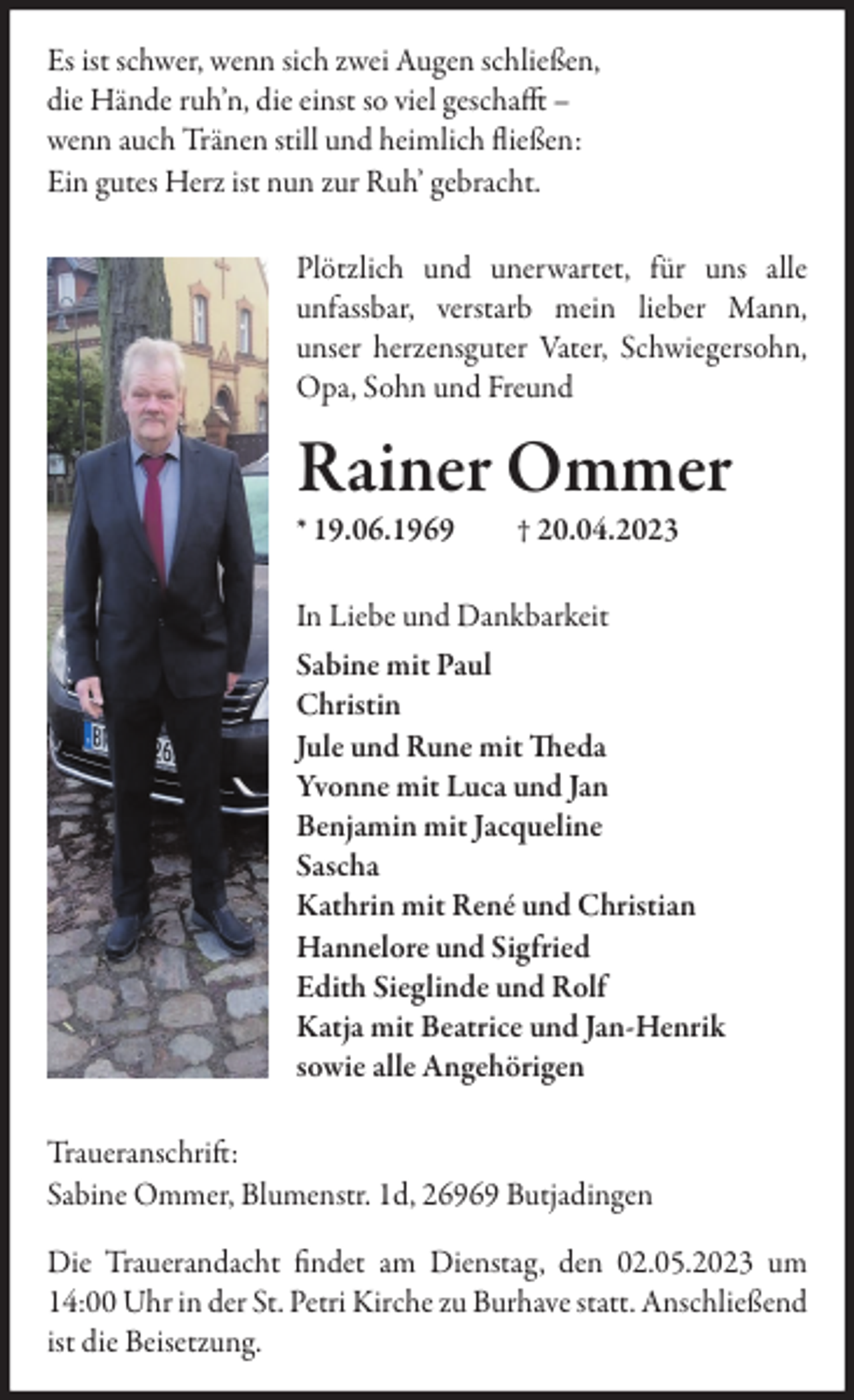 <p>Es ist schwer, wenn sich zwei Augen schließen,<br />die Hände ruh’n, die einst so viel geschafft –<br />wenn auch Tränen still und heimlich fließen:<br />Ein gutes Herz ist nun zur Ruh’ gebracht.<br />Plötzlich und unerwartet, für uns alle<br />unfassbar, verstarb mein lieber Mann,<br />unser herzensguter Vater, Schwiegersohn,<br />Opa, Sohn und Freund</p><p>Rainer Ommer<br />* 19.06.1969</p><p>† 20.04.2023</p><p>In Liebe und Dankbarkeit<br />Sabine mit Paul<br />Christin<br />Jule und Rune mit Theda<br />Yvonne mit Luca und Jan<br />Benjamin mit Jacqueline<br />Sascha<br />Kathrin mit René und Christian<br />Hannelore und Sigfried<br />Edith Sieglinde und Rolf<br />Katja mit Beatrice und Jan-Henrik<br />sowie alle Angehörigen<br />Traueranschrift:<br />Sabine Ommer, Blumenstr. 1d, 26969 Butjadingen<br />Die Trauerandacht findet am Dienstag, den 02.05.2023 um<br />14:00 Uhr in der St. Petri Kirche zu Burhave statt. Anschließend<br />ist die Beisetzung.</p>