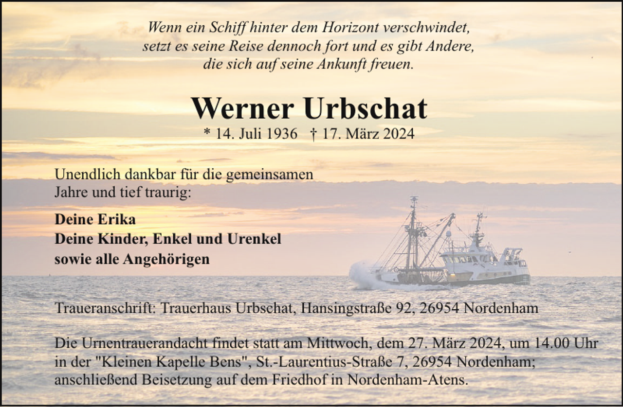 <p>Wenn ein Schiff hinter dem Horizont verschwindet,<br />setzt es seine Reise dennoch fort und es gibt Andere,<br />die sich auf seine Ankunft freuen.</p><p>Werner Urbschat<br />* 14. Juli 1936 † 17. März 2024</p><p>Unendlich dankbar für die gemeinsamen<br />Jahre und tief traurig:<br />Deine Erika<br />Deine Kinder, Enkel und Urenkel<br />sowie alle Angehörigen<br />Traueranschrift: Trauerhaus Urbschat, Hansingstraße 92, 26954 Nordenham<br />Die Urnentrauerandacht findet statt am Mittwoch, dem 27. März 2024, um 14.00 Uhr<br />in der "Kleinen Kapelle Bens", St.-Laurentius-Straße 7, 26954 Nordenham;<br />anschließend Beisetzung auf dem Friedhof in Nordenham-Atens.</p>