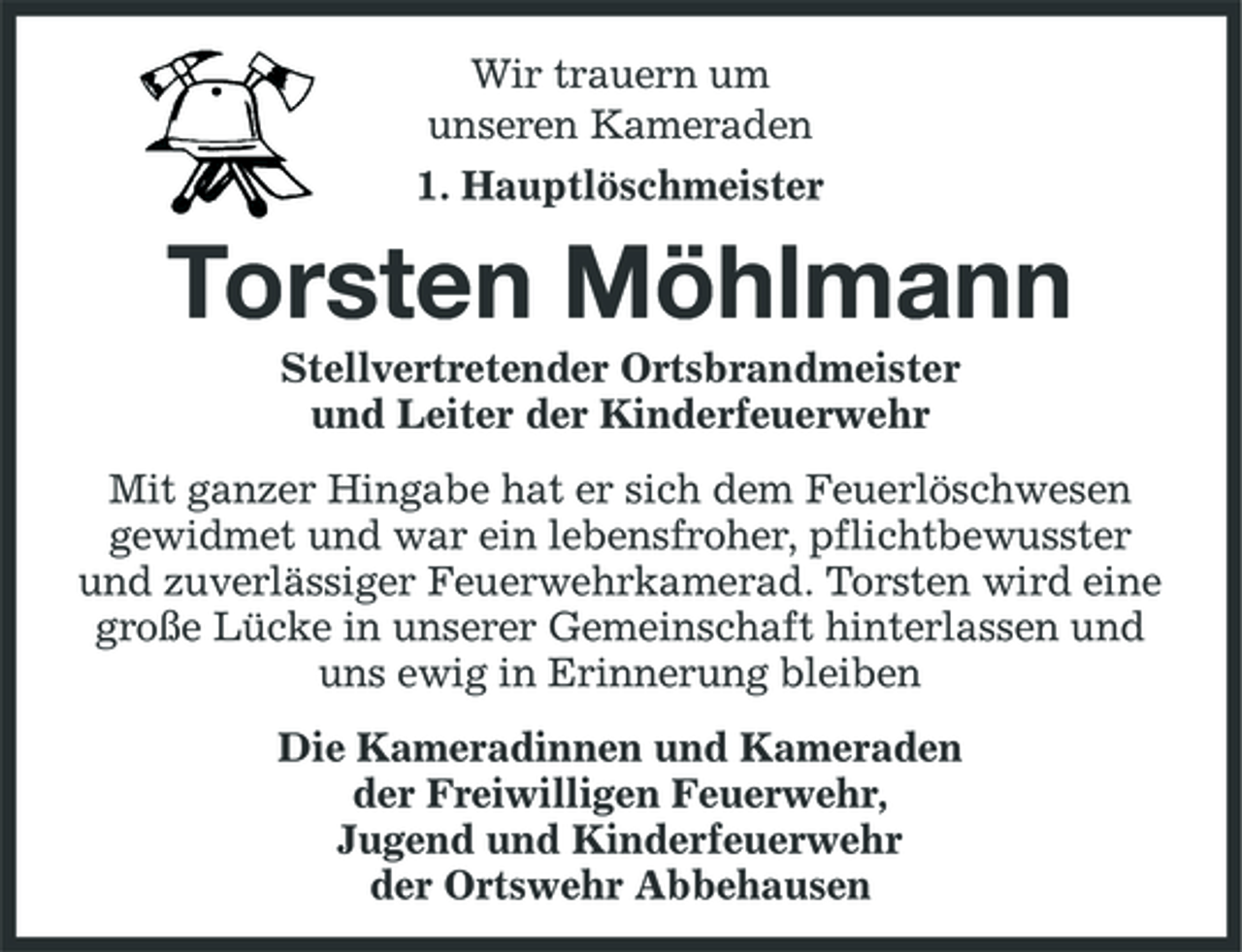 <p>Wir trauern um unseren Kameraden 1. Hauptlöschmeister</p><p>Torsten Möhlmann<br />Stellvertretender Ortsbrandmeister und Leiter der Kinderfeuerwehr Mit ganzer Hingabe hat er sich dem Feuerlöschwesen gewidmet und war ein lebensfroher, pflichtbewusster und zuverlässiger Feuerwehrkamerad. Torsten wird eine große Lücke in unserer Gemeinschaft hinterlassen und uns ewig in Erinnerung bleiben Die Kameradinnen und Kameraden der Freiwilligen Feuerwehr, Jugend und Kinderfeuerwehr der Ortswehr Abbehausen</p>