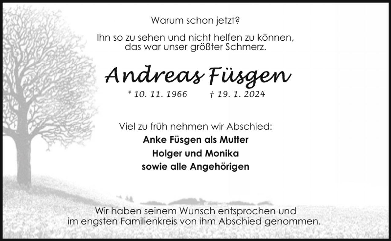 <p>Warum schon jetzt?<br />Ihn so zu sehen und nicht helfen zu können,<br />das war unser größter Schmerz.</p><p>* 10. 11. 1966</p><p>† 19. 1. 2024</p><p>Viel zu früh nehmen wir Abschied:<br />Anke Füsgen als Mutter<br />Holger und Monika<br />sowie alle Angehörigen</p><p>Wir haben seinem Wunsch entsprochen und<br />im engsten Familienkreis von ihm Abschied genommen.</p>
