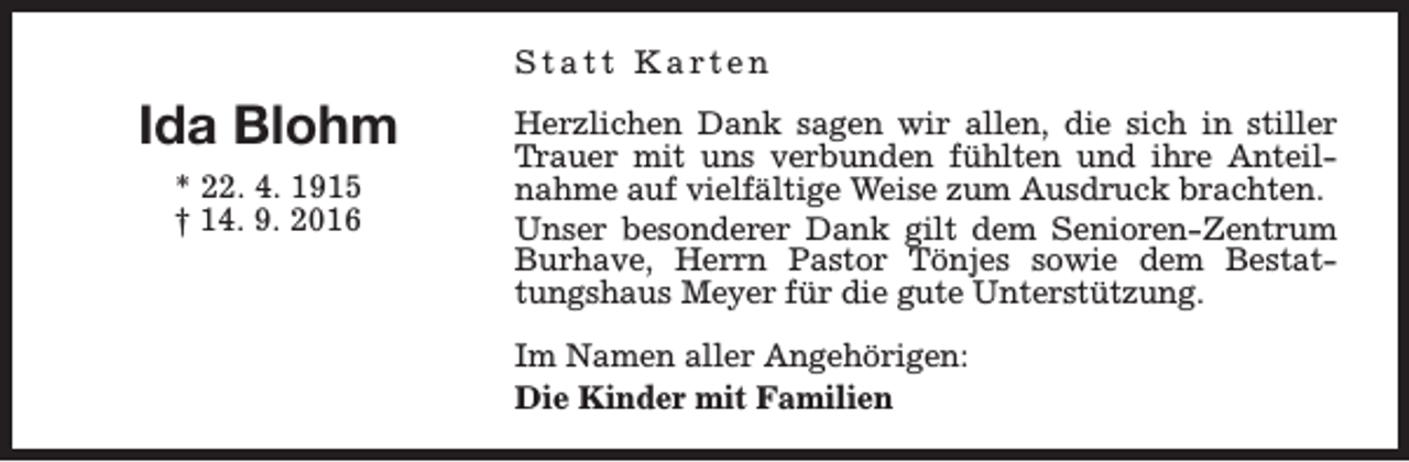 <p>Statt Karten</p><p>Ida Blohm<br />* 22. 4. 1915<br />† 14. 9. 2016</p><p>Herzlichen Dank sagen wir allen, die sich in stiller<br />Trauer mit uns verbunden fühlten und ihre Anteilnahme auf vielfältige Weise zum Ausdruck brachten.<br />Unser besonderer Dank gilt dem Senioren-Zentrum<br />Burhave, Herrn Pastor Tönjes sowie dem Bestattungshaus Meyer für die gute Unterstützung.<br />Im Namen aller Angehörigen:<br />Die Kinder mit Familien</p>
