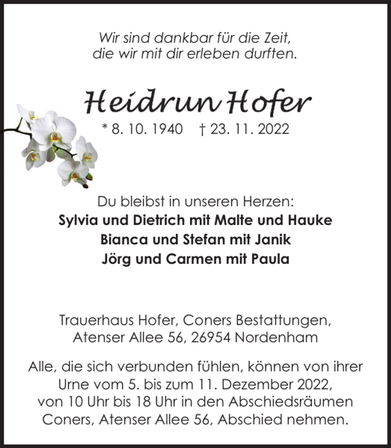 <p>Wir sind dankbar für die Zeit,<br />die wir mit dir erleben durften.</p><p>* 8. 10. 1940</p><p>† 23. 11. 2022</p><p>Du bleibst in unseren Herzen:<br />Sylvia und Dietrich mit Malte und Hauke<br />Bianca und Stefan mit Janik<br />Jörg und Carmen mit Paula</p><p>Trauerhaus Hofer, Coners Bestattungen,<br />Atenser Allee 56, 26954 Nordenham<br />Alle, die sich verbunden fühlen, können von ihrer<br />Urne vom 5. bis zum 11. Dezember 2022,<br />von 10 Uhr bis 18 Uhr in den Abschiedsräumen<br />Coners, Atenser Allee 56, Abschied nehmen.</p>