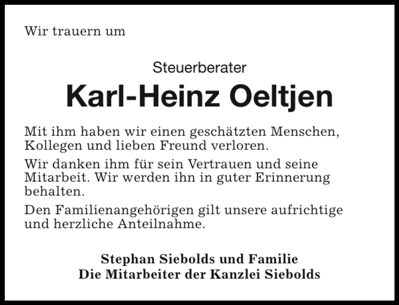 <p>Wir trauern um</p><p>Steuerberater</p><p>Karl-Heinz Oeltjen<br />Mit ihm haben wir einen geschätzten Menschen,<br />Kollegen und lieben Freund verloren.<br />Wir danken ihm für sein Vertrauen und seine<br />Mitarbeit. Wir werden ihn in guter Erinnerung<br />behalten.<br />Den Familienangehörigen gilt unsere aufrichtige<br />und herzliche Anteilnahme.<br />Stephan Siebolds und Familie<br />Die Mitarbeiter der Kanzlei Siebolds</p>
