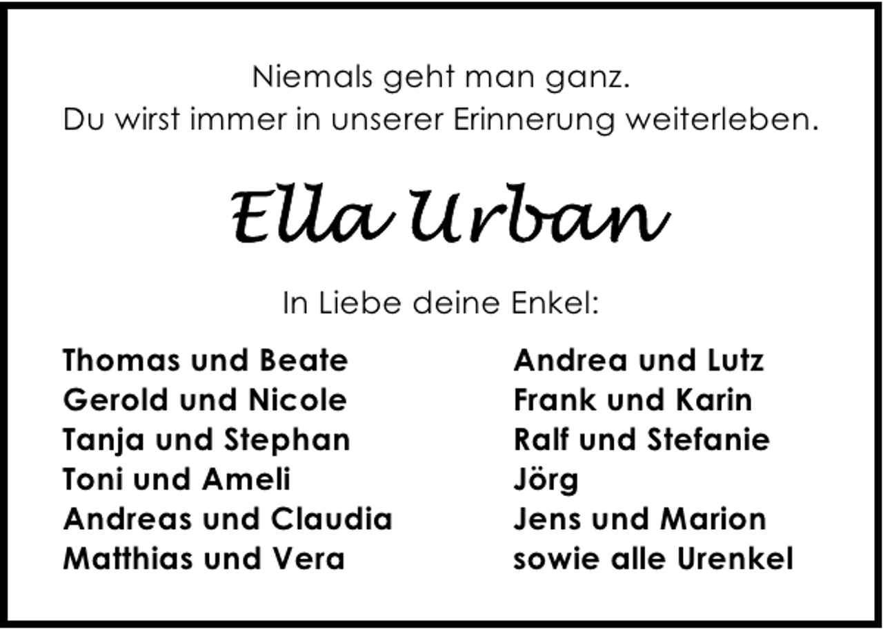 <p>Niemals geht man ganz.<br />Du wirst immer in unserer Erinnerung weiterleben.</p><p>In Liebe deine Enkel:<br />Thomas und Beate<br />Gerold und Nicole<br />Tanja und Stephan<br />Toni und Ameli<br />Andreas und Claudia<br />Matthias und Vera</p><p>Andrea und Lutz<br />Frank und Karin<br />Ralf und Stefanie<br />Jörg<br />Jens und Marion<br />sowie alle Urenkel</p>